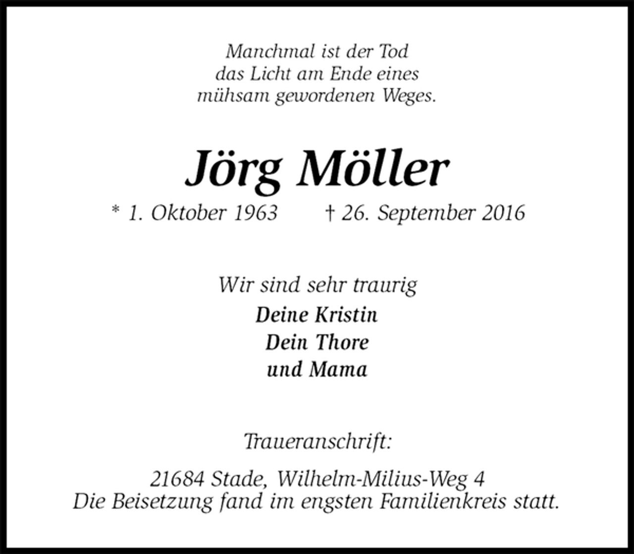 <p>Manchmal ist der Tod<br />das Licht am Ende eines<br />mühsam gewordenen Weges.<br />Jörg Möller<br />* 1. Oktober 1963 † 26. September 2016<br />Wir sind sehr traurig<br />Deine Kristin<br />Dein Thore<br />und Mama<br />Traueranschrift:<br />21684 Stade, Wilhelm-Milius-Weg 4<br />Die Beisetzung fand im engsten Familienkreis statt.</p>