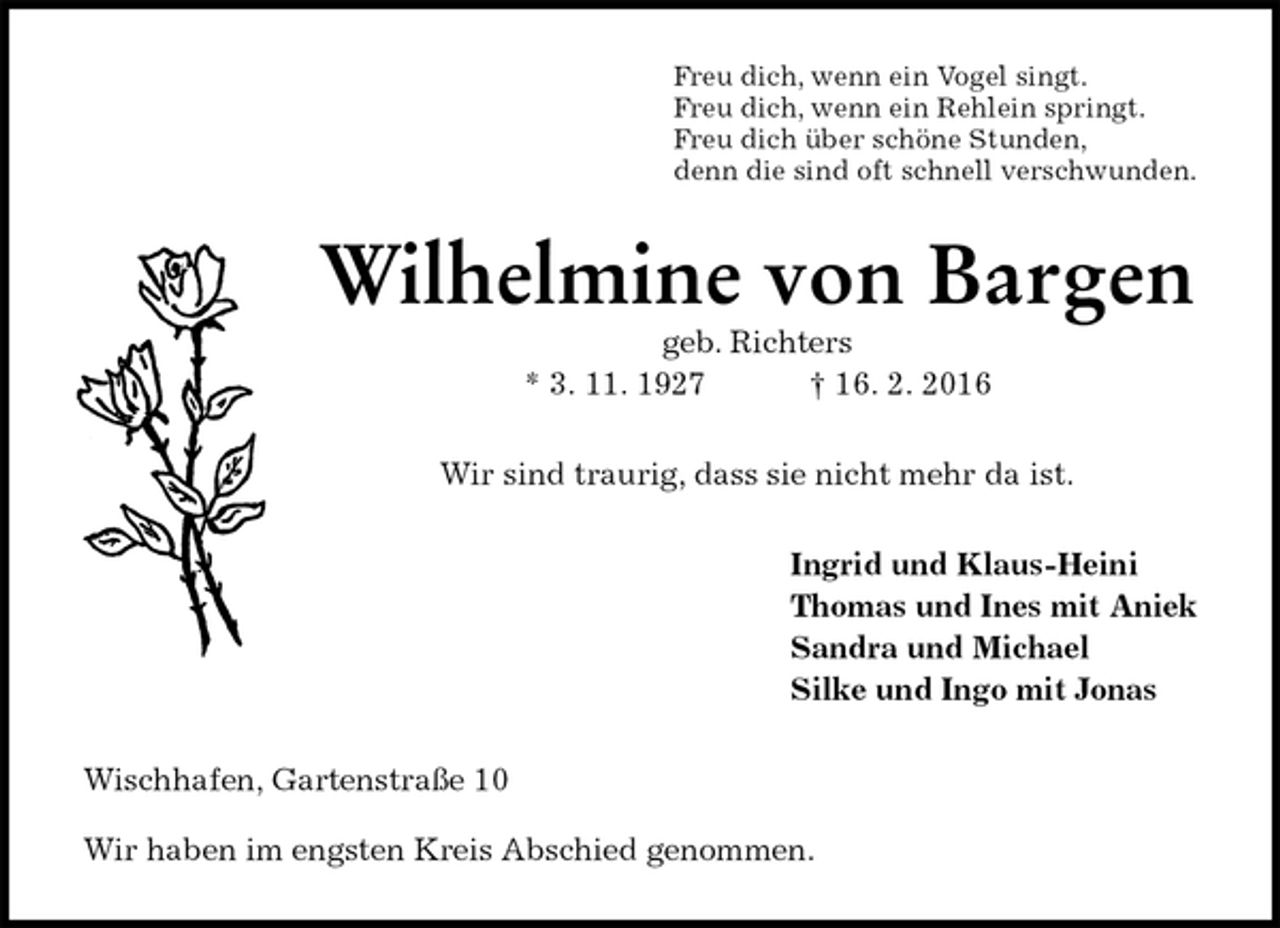 <p>Freu dich, wenn ein Vogel singt.<br />Freu dich, wenn ein Rehlein springt.<br />Freu dich über schöne Stunden,<br />denn die sind oft schnell verschwunden.<br />Wilhelmine von Bargen<br />geb. Richters<br />* 3. 11. 1927 † 16. 2. 2016<br />Wir sind traurig, dass sie nicht mehr da ist.<br />Ingrid und Klaus-Heini<br />Thomas und Ines mit Aniek<br />Sandra und Michael<br />Silke und Ingo mit Jonas<br />Wischhafen, Gartenstraße 10</p>
<p>Wir haben im engsten Kreis Abschied genommen.</p>