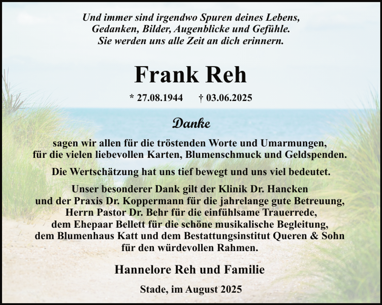 <p>Und immer sind irgendwo Spuren deines Lebens,<br />Gedanken, Bilder, Augenblicke und Gefühle.<br />Sie werden uns alle Zeit an dich erinnern.</p><p>Frank Reh<br />* 27.08.1944</p><p>† 03.06.2025</p><p>Danke<br />sagen wir allen für die tröstenden Worte und Umarmungen,<br />für die vielen liebevollen Karten, Blumenschmuck und Geldspenden.<br />Die Wertschätzung hat uns tief bewegt und uns viel bedeutet.<br />Unser besonderer Dank gilt der Klinik Dr. Hancken<br />und der Praxis Dr. Koppermann für die jahrelange gute Betreuung,<br />Herrn Pastor Dr. Behr für die einfühlsame Trauerrede,<br />dem Ehepaar Bellett für die schöne musikalische Begleitung,<br />dem Blumenhaus Katt und dem Bestattungsinstitut Queren &amp; Sohn<br />für den würdevollen Rahmen.</p><p>Hannelore Reh und Familie<br />Stade, im August 2025</p>
