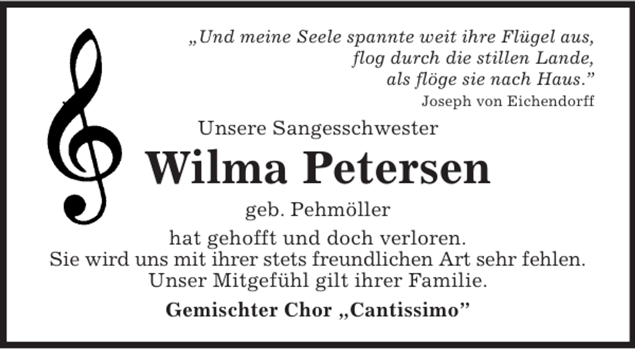 <p>„Und meine Seele spannte weit ihre Flügel aus,<br />flog durch die stillen Lande,<br />als flöge sie nach Haus.”<br />Joseph von Eichendorff</p><p>Unsere Sangesschwester</p><p>Wilma Petersen<br />geb. Pehmöller<br />hat gehofft und doch verloren.<br />Sie wird uns mit ihrer stets freundlichen Art sehr fehlen.<br />Unser Mitgefühl gilt ihrer Familie.<br />Gemischter Chor „Cantissimo”</p>
