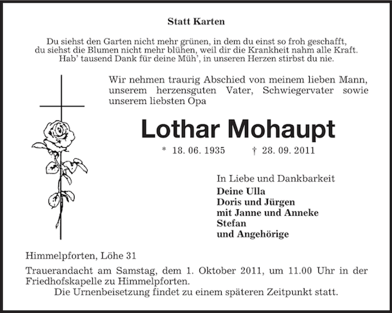 <p>Statt Karten<br />Du siehst den Garten nicht mehr grünen, in dem du einst so froh geschafft,<br />du siehst die Blumen nicht mehr blühen, weil dir die Krankheit nahm alle Kraft.<br />Hab’ tausend Dank für deine Müh’, in unseren Herzen stirbst du nie.</p><p>Wir nehmen traurig Abschied von meinem lieben Mann,<br />unserem herzensguten Vater, Schwiegervater sowie<br />unserem liebsten Opa</p><p>Lothar Mohaupt<br />* 18. 06. 1935</p><p>† 28. 09. 2011</p><p>In Liebe und Dankbarkeit<br />Deine Ulla<br />Doris und Jürgen<br />mit Janne und Anneke<br />Stefan<br />und Angehörige<br />Himmelpforten, Löhe 31<br />Trauerandacht am Samstag, dem 1. Oktober 2011, um 11.00 Uhr in der<br />Friedhofskapelle zu Himmelpforten.<br />Die Urnenbeisetzung findet zu einem späteren Zeitpunkt statt.</p>