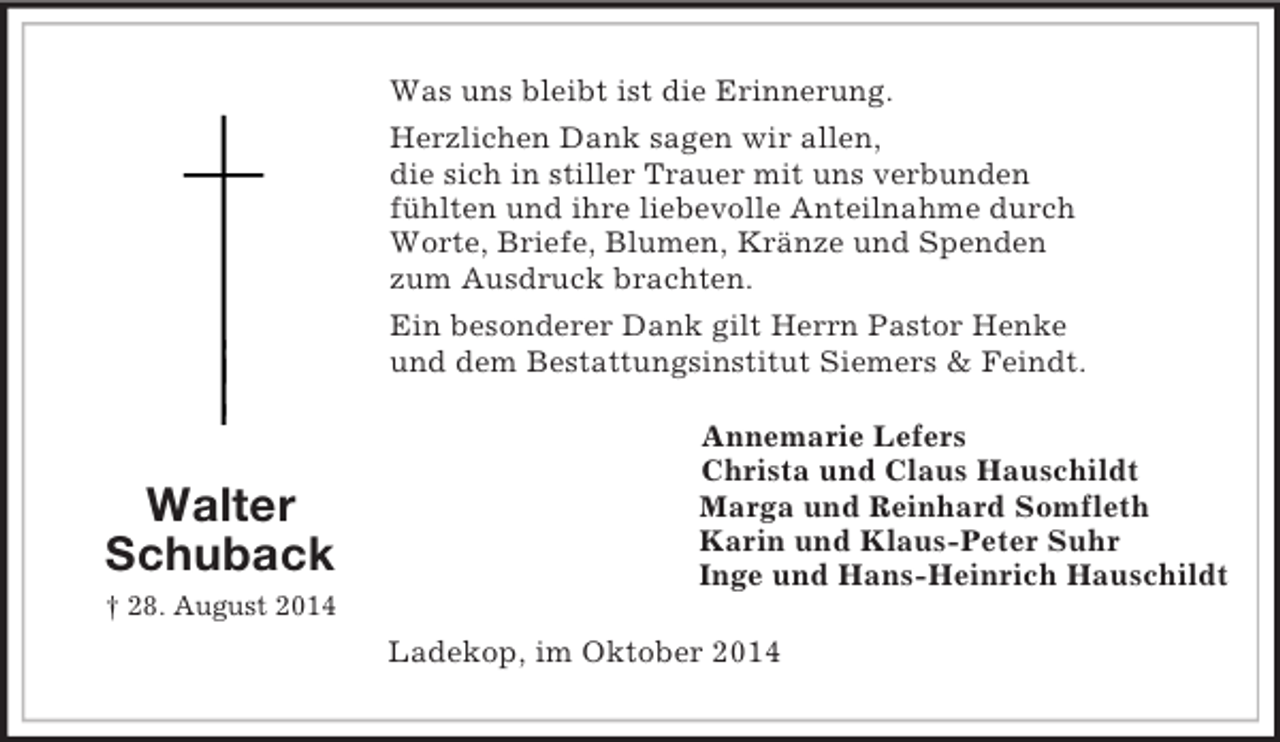 <p>Walter<br />Schuback<br />† 28. August 2014<br />Was uns bleibt ist die Erinnerung.<br />Herzlichen Dank sagen wir allen,<br />die sich in stiller Trauer mit uns verbunden<br />fühlten und ihre liebevolle Anteilnahme durch<br />Worte, Briefe, Blumen, Kränze und Spenden<br />zum Ausdruck brachten.<br />Ein besonderer Dank gilt Herrn Pastor Henke<br />und dem Bestattungsinstitut Siemers</p>