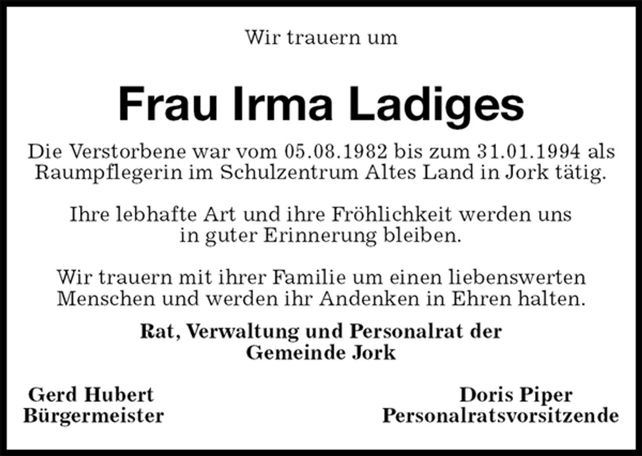 <p>Wir trauern um<br />Frau Irma Ladiges<br />Rat, Verwaltung und Personalrat der<br />Gemeinde Jork</p><p>Gerd Hubert Doris Piper<br />Bürgermeister Personalratsvorsitzende<br />Die Verstorbene war vom 05.08.1982 bis zum 31.01.1994 als Raumpflegerin im Schulzentrum Altes Land in Jork tätig.</p><p>Ihre lebhafte Art und ihre Fröhlichkeit werden uns<br />in guter Erinnerung bleiben.</p><p>Wir trauern mit ihrer Familie um einen liebenswerten<br />Menschen und werden ihr Andenken in Ehren halten.</p>