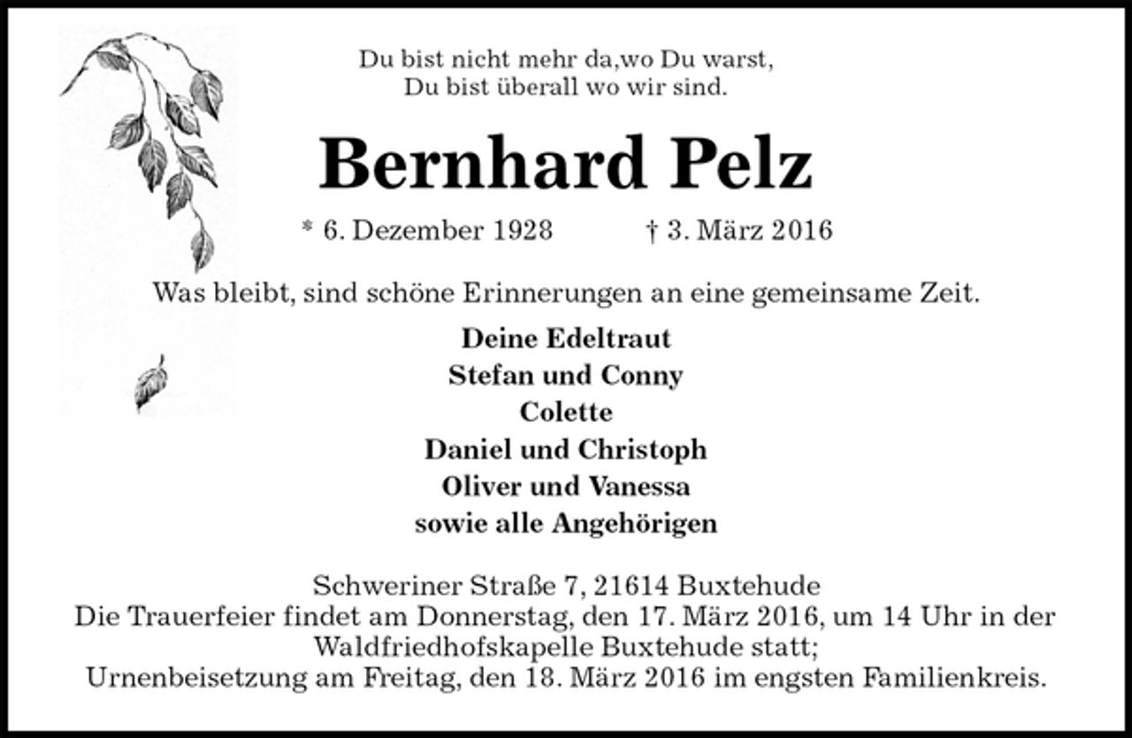 <p>Du bist nicht mehr da,wo Du warst,<br />Du bist überall wo wir sind.<br />Bernhard Pelz<br />* 6. Dezember 1928 † 3. März 2016<br />Was bleibt, sind schöne Erinnerungen an eine gemeinsame Zeit.<br />Deine Edeltraut<br />Stefan und Conny<br />Colette<br />Daniel und Christoph<br />Oliver und Vanessa<br />sowie alle Angehörigen<br />Schweriner Straße 7, 21614 Buxtehude<br />Die Trauerfeier findet am Donnerstag, den 17. März 2016, um 14 Uhr in der Waldfriedhofskapelle Buxtehude statt;<br />Urnenbeisetzung am Freitag, den 18. März 2016 im engsten Familienkreis.</p>