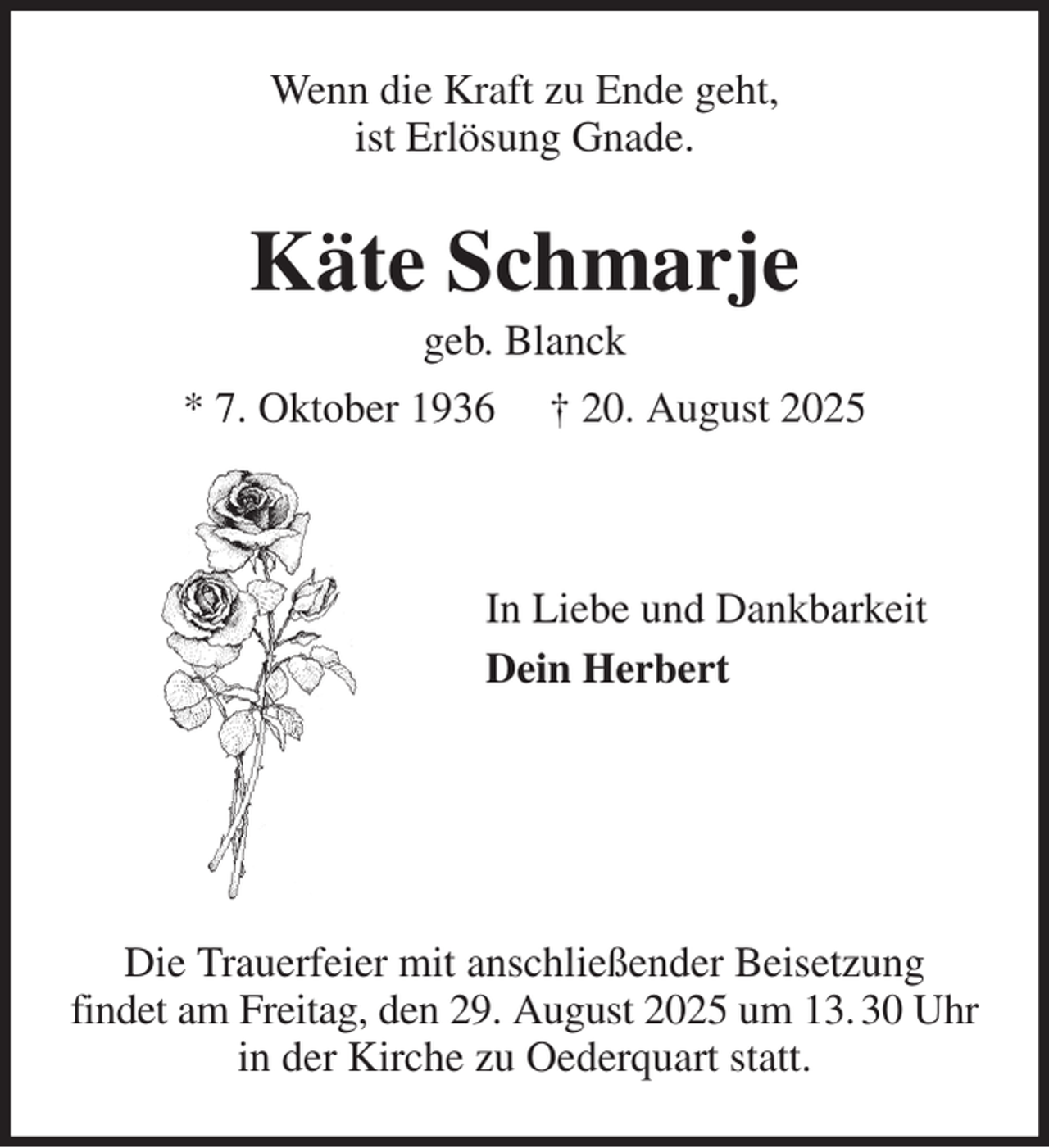 <p>Wenn die Kraft zu Ende geht,<br />ist Erlösung Gnade.<br />Käte Schmarje<br />geb. Blanck<br />* 7. Oktober 1936 † 20. August 2025</p><p>In Liebe und Dankbarkeit<br />Dein Herbert</p><p>Die Trauerfeier mit anschließender Beisetzung<br />findet am Freitag, den 29. August 2025 um 13. 30 Uhr in der Kirche zu Oederquart statt.</p>