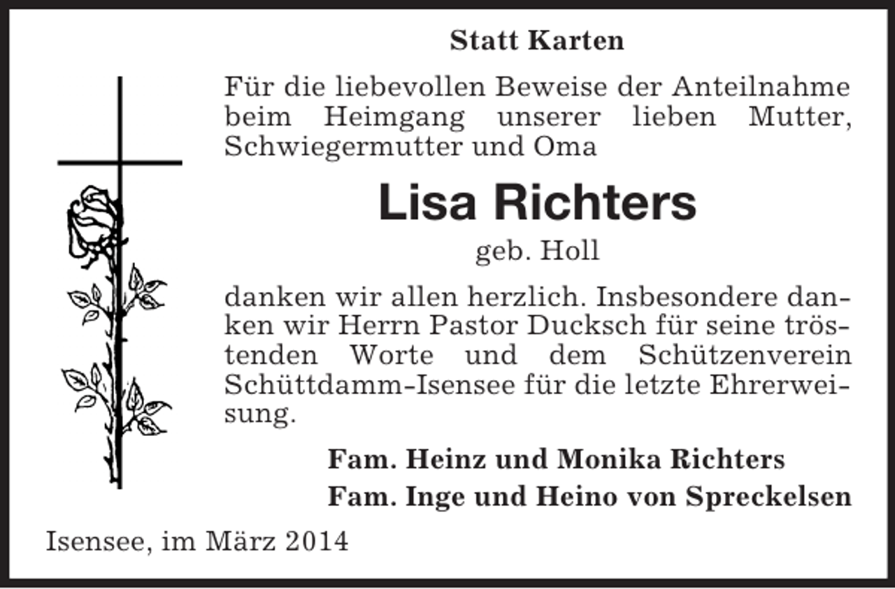 <p>Statt Karten<br />Für die liebevollen Beweise der Anteilnahme beim Heimgang unserer lieben Mutter, Schwiegermutter und Oma<br />Lisa Richters<br />geb. Holl<br />danken wir allen herzlich. Insbesondere danken wir Herrn Pastor Ducksch für seine tröstenden Worte und dem Schützenverein Schüttdamm-Isensee für die letzte Ehrerweisung.<br />Fam. Heinz und Monika Richters<br />Fam. Inge und Heino von Spreckelsen<br />Isensee, im März 2014</p>