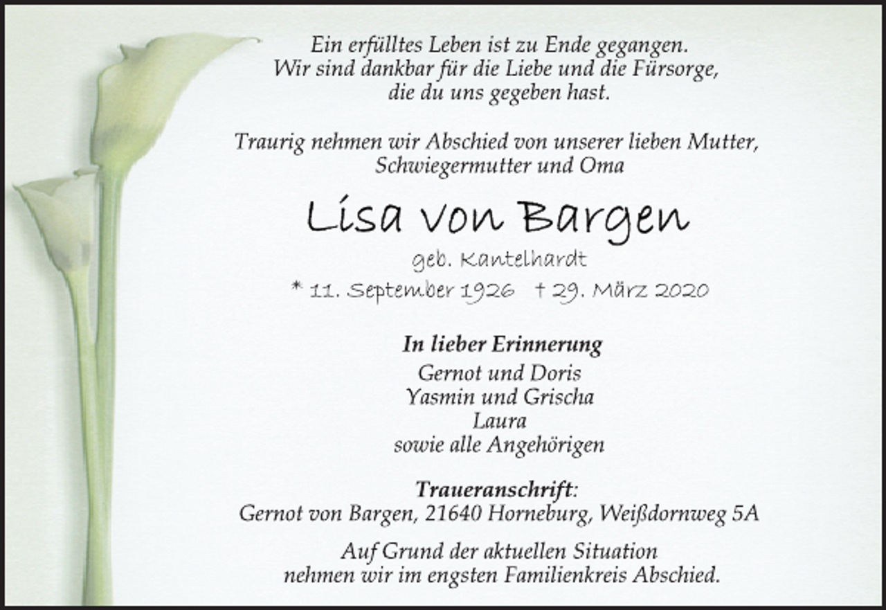<p>Ein erfülltes Leben ist zu Ende gegangen.<br />Wir sind dankbar für die Liebe und die Fürsorge,<br />die du uns gegeben hast.<br />Traurig nehmen wir Abschied von unserer lieben Mutter,<br />Schwiegermutter und Oma<br />Lisa von Bargen<br />geb. Kantelhardt<br />* 11. September 1926 † 29. März 2020<br />In lieber Erinnerung<br />Gernot und Doris<br />Yasmin und Grischa<br />Laura<br />sowie alle Angehörigen<br />Traueranschrift:<br />Gernot von Bargen, 21640 Horneburg, Weißdornweg 5A<br />Auf Grund der aktuellen Situation<br />nehmen wir im engsten Familienkreis Abschied.</p>