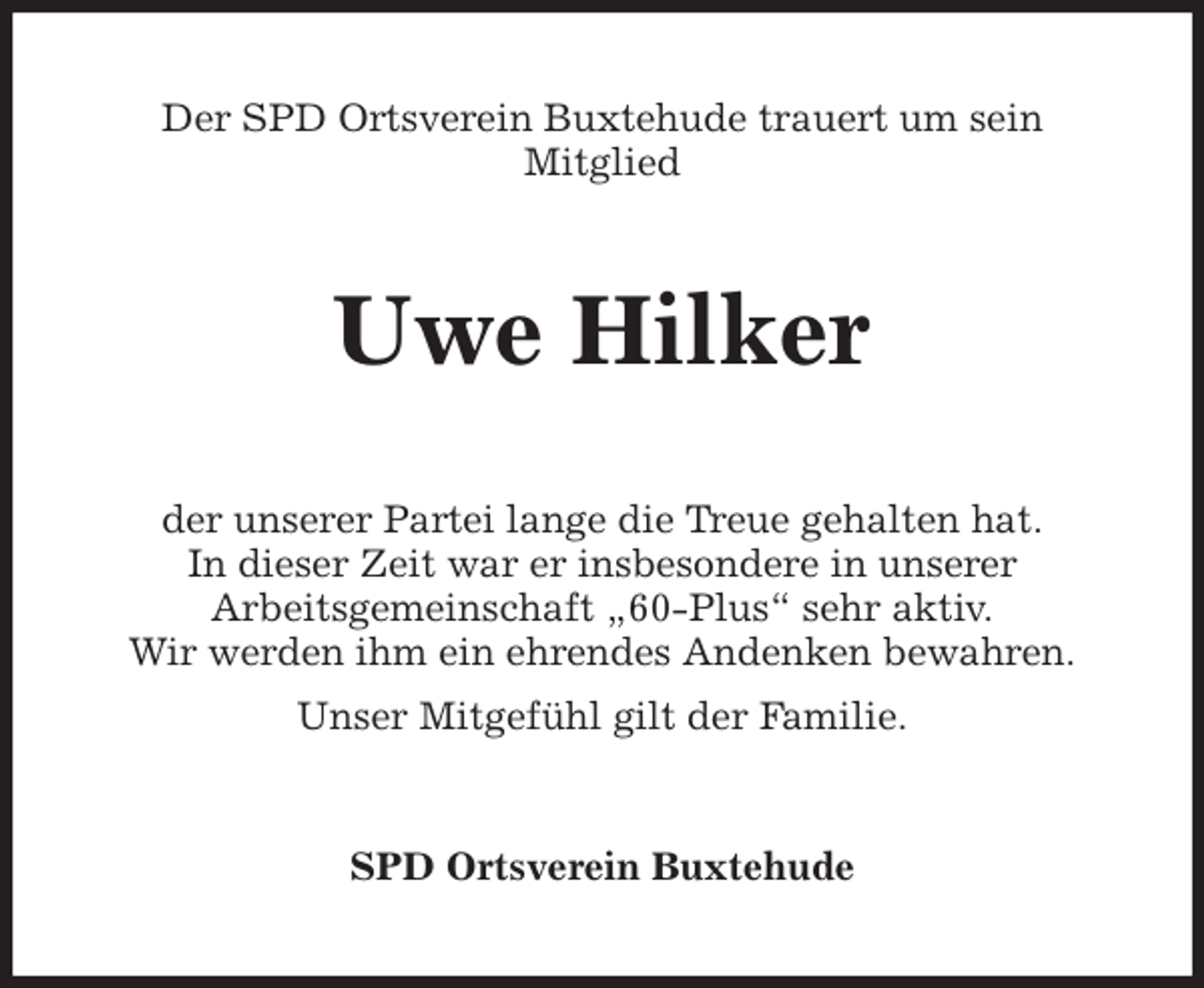 <p>Der SPD Ortsverein Buxtehude trauert um sein<br />Mitglied<br />Uwe Hilker<br />der unserer Partei lange die Treue gehalten hat.<br />In dieser Zeit war er insbesondere in unserer<br />Arbeitsgemeinschaft „60-Plus“ sehr aktiv.<br />Wir werden ihm ein ehrendes Andenken bewahren.<br />Unser Mitgefühl gilt der Familie.<br />SPD Ortsverein Buxtehude</p>
