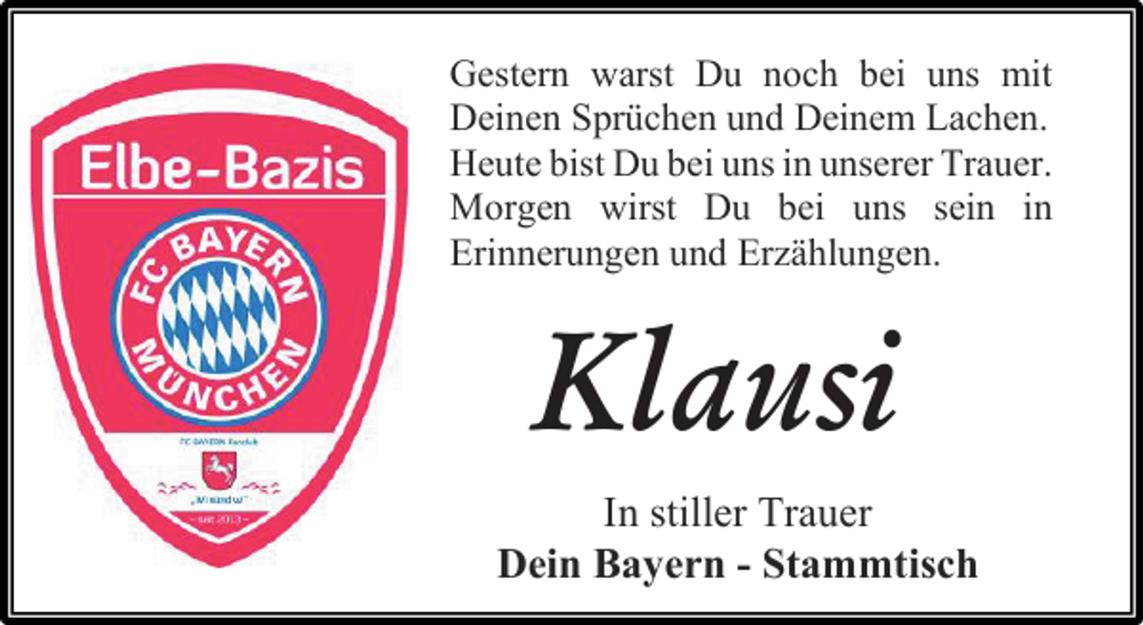 <p>Gestern warst Du noch bei uns mit<br />Deinen Sprüchen und Deinem Lachen.<br />Heute bist Du bei uns in unserer Trauer.<br />Morgen wirst Du bei uns sein in<br />Erinnerungen und Erzählungen.<br />Klausi<br />In stiller Trauer<br />Dein Bayern - Stammtisch</p>