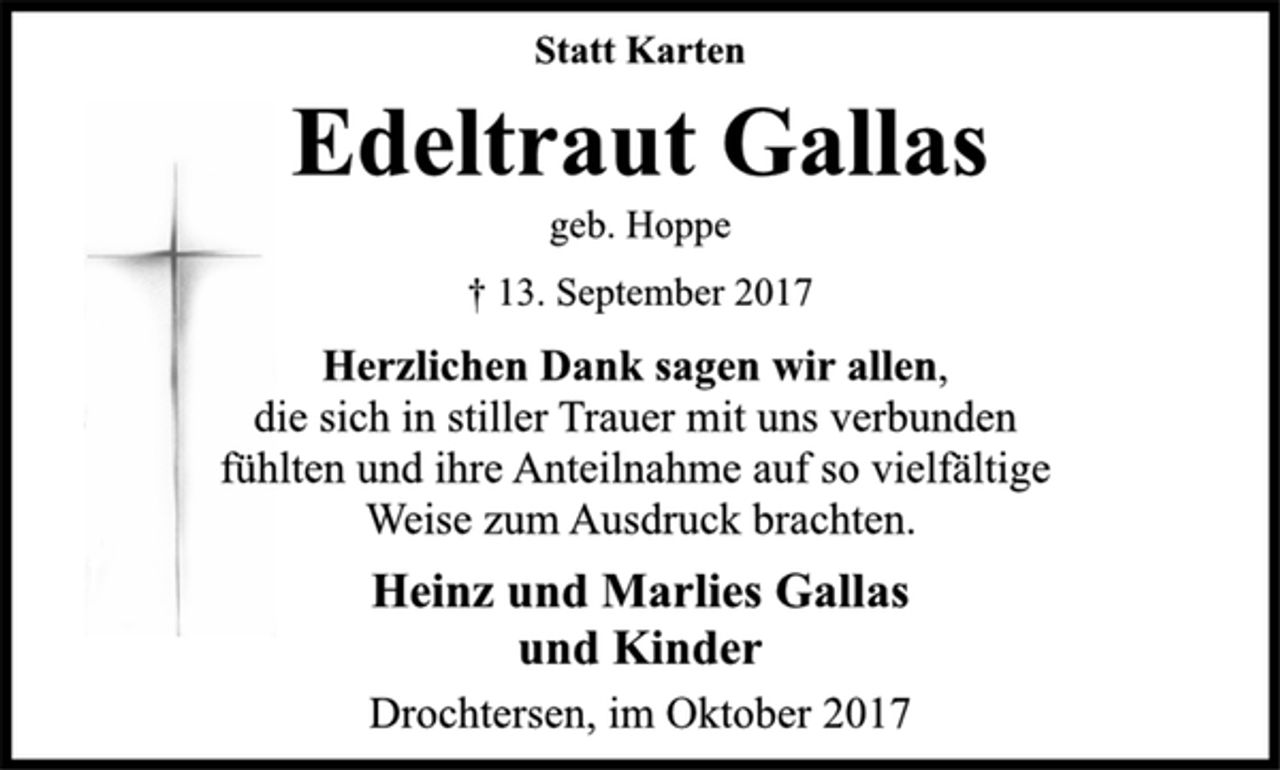 <p>Statt Karten<br />Edeltraut Gallas<br />geb. Hoppe<br />† 13. September 2017<br />Herzlichen Dank sagen wir allen,<br />die sich in stiller Trauer mit uns verbunden<br />fühlten und ihre Anteilnahme auf so vielfältige<br />Weise zum Ausdruck brachten.<br />Heinz und Marlies Gallas<br />und Kinder<br />Drochtersen, im Oktober 2017</p>