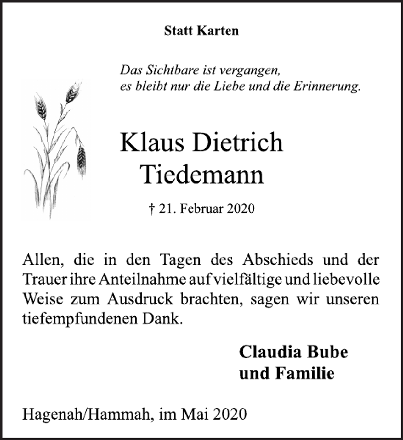 <p>Statt Karten</p>
<p>Das Sichtbare ist vergangen,<br />es bleibt nur die Liebe und die Erinnerung.</p>
<p>Klaus Dietrich<br />Tiedemann</p>
<p>† 21. Februar 2020</p>
<p>Allen,die in den Tagen des Abschieds und der<br />Trauer ihre Anteilnahme aufvielfältige und liebevolle<br />Weise zum Ausdruck brachten, sagen wir unseren tiefempfundenen Dank.</p>
<p>Claudia Bube<br />und Familie</p>
<p>Hagenah/Hammah, im Mai 2020</p>