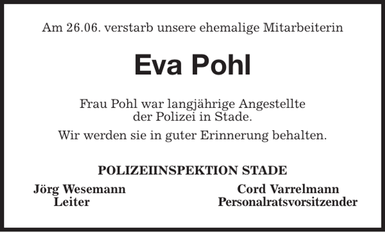 <p>Am 26.06. verstarb unsere ehemalige Mitarbeiterin<br />Eva Pohl<br />Frau Pohl war langjährige Angestellte<br />der Polizei in Stade.<br />Wir werden sie in guter Erinnerung behalten.<br />POLIZEIINSPEKTION STADE<br />Jörg Wesemann Cord Varrelmann<br />Leiter Personalratsvorsitzender</p>