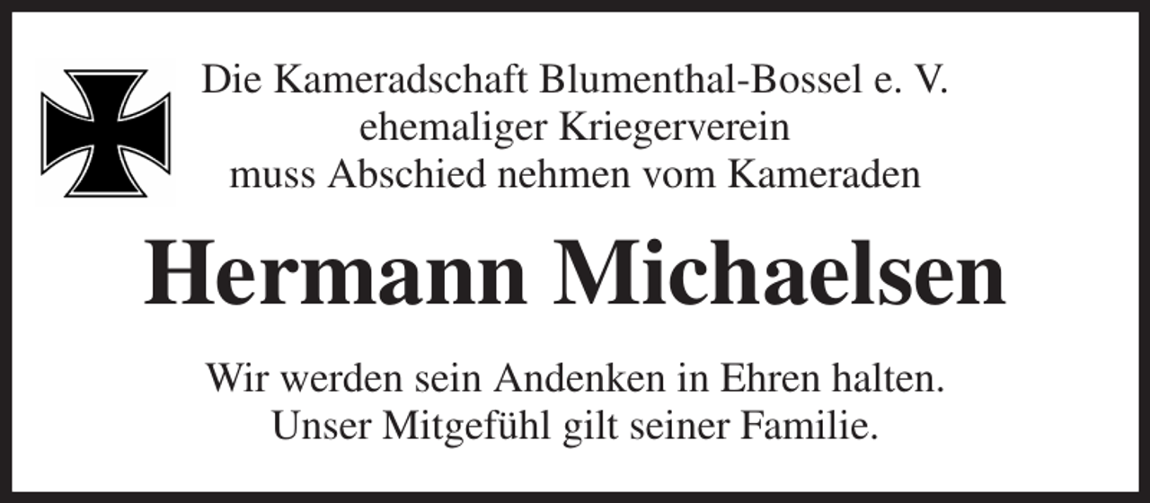 <p>Die Kameradschaft Blumenthal-Bossel e. V.<br />ehemaliger Kriegerverein<br />muss Abschied nehmen vom Kameraden<br />Hermann Michaelsen<br />Wir werden sein Andenken in Ehren halten.<br />Unser Mitgefühl gilt seiner Familie.</p>