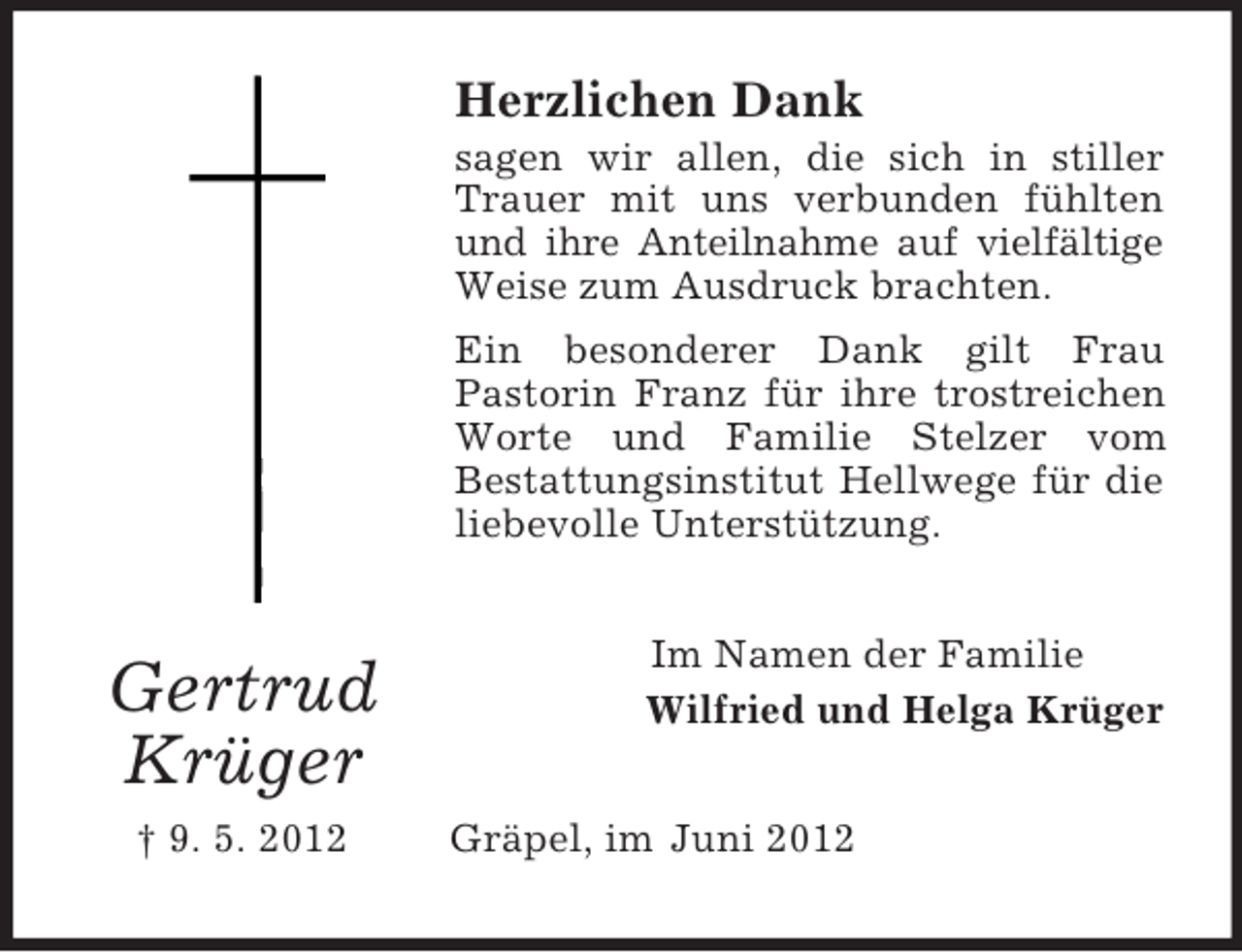 <p>Herzlichen Dank<br />sagen wir allen, die sich in stiller<br />Trauer mit uns verbunden fühlten<br />und ihre Anteilnahme auf vielfältige<br />Weise zum Ausdruck brachten.<br />Ein besonderer Dank gilt Frau<br />Pastorin Franz für ihre trostreichen<br />Worte und Familie Stelzer vom<br />Bestattungsinstitut Hellwege für die<br />liebevolle Unterstützung.</p><p>Gertrud<br />Krüger<br />† 9. 5. 2012</p><p>Im Namen der Familie<br />Wilfried und Helga Krüger<br />Gräpel, im Juni 2012</p>