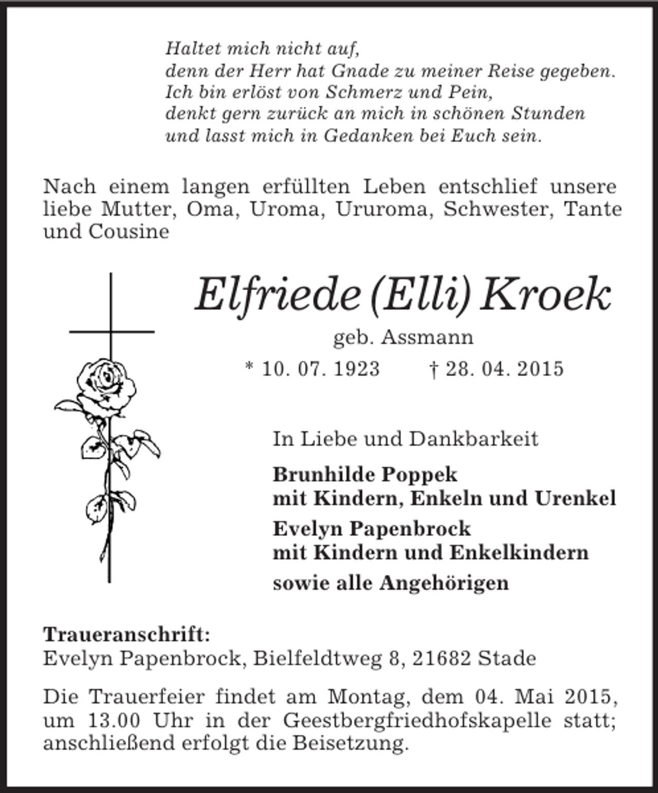 <p>Haltet mich nicht auf,<br />denn der Herr hat Gnade zu meiner Reise gegeben.<br />Ich bin erlöst von Schmerz und Pein,<br />denkt gern zurück an mich in schönen Stunden<br />und lasst mich in Gedanken bei Euch sein.<br />Nach einem langen erfüllten Leben entschlief unsere liebe Mutter, Oma, Uroma, Ururoma, Schwester, Tante und Cousine<br />Elfriede (Elli) Kroek<br />geb. Assmann<br />* 10. 07. 1923 † 28. 04. 2015<br />In Liebe und Dankbarkeit<br />Brunhilde Poppek<br />mit Kindern, Enkeln und Urenkel<br />Evelyn Papenbrock<br />mit Kindern und Enkelkindern<br />sowie alle Angehörigen<br />Traueranschrift:<br />Evelyn Papenbrock, Bielfeldtweg 8, 21682 Stade<br />Die Trauerfeier findet am Montag, dem 04. Mai 2015, um 13.00 Uhr in der Geestbergfriedhofskapelle statt; anschließend erfolgt die Beisetzung.</p>