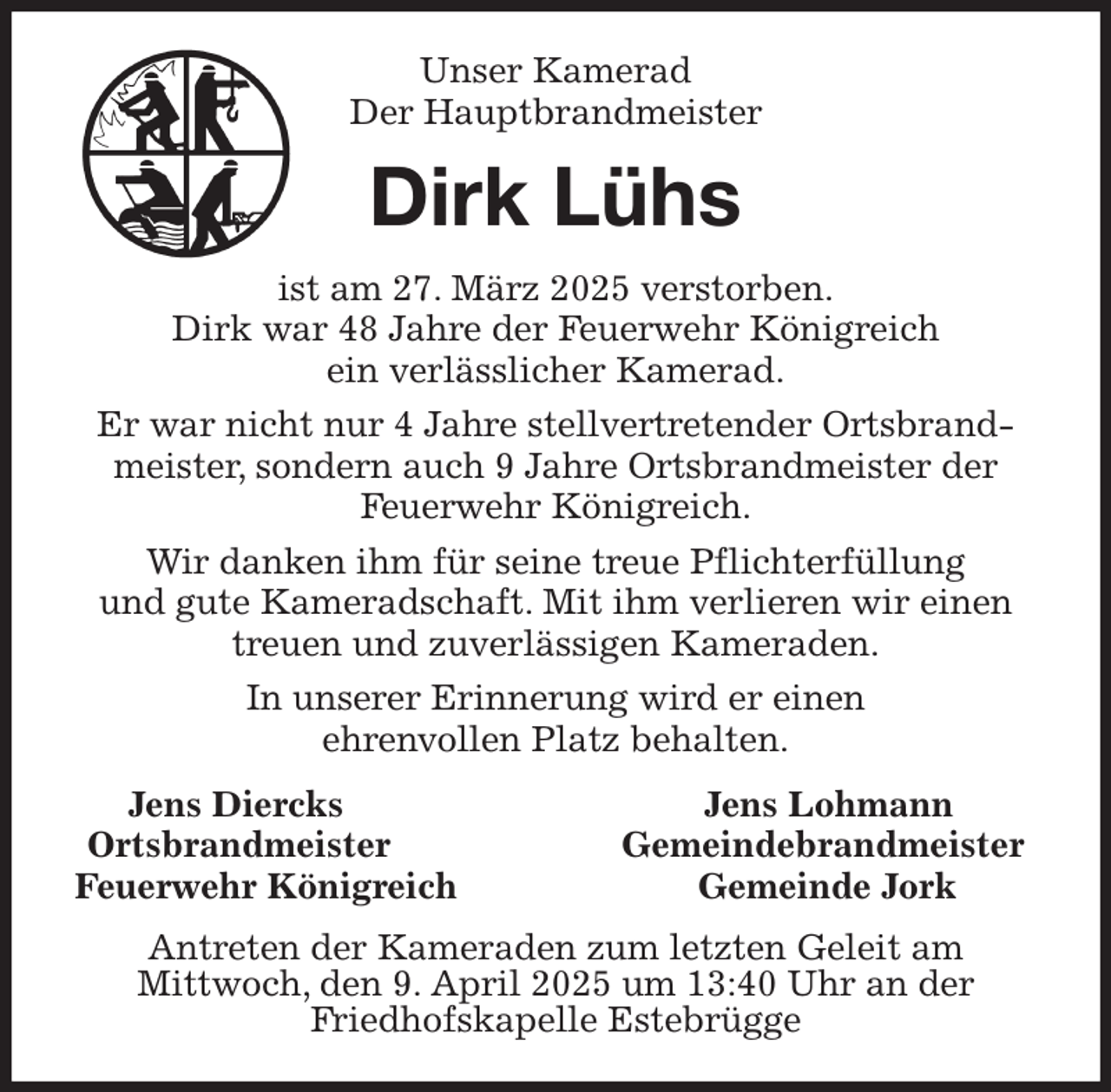 <p>Unser Kamerad<br />Der Hauptbrandmeister<br />Dirk Lühs<br />ist am 27. März 2025 verstorben.<br />Dirk war 48 Jahre der Feuerwehr Königreich<br />ein verlässlicher Kamerad.<br />Er war nicht nur 4 Jahre stellvertretender Ortsbrandmeister, sondern auch 9 Jahre Ortsbrandmeister der Feuerwehr Königreich.<br />Wir danken ihm für seine treue Pflichterfüllung<br />und gute Kameradschaft. Mit ihm verlieren wir einen<br />treuen und zuverlässigen Kameraden.<br />In unserer Erinnerung wird er einen<br />ehrenvollen Platz behalten.<br />Jens Diercks Jens Lohmann<br />Ortsbrandmeister Gemeindebrandmeister<br />Feuerwehr Königreich Gemeinde Jork<br />Antreten der Kameraden zum letzten Geleit am<br />Mittwoch, den 9. April 2025 um 13:40 Uhr an der<br />Friedhofskapelle Estebrügge</p>
