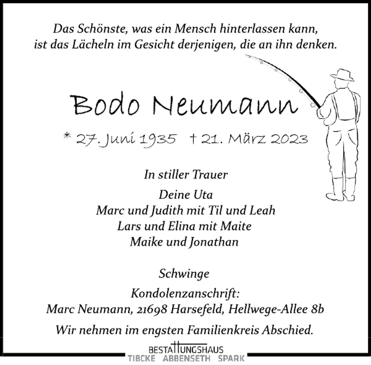 <p>Das Schönste, was ein Mensch hinterlassen kann,<br />ist das Lächeln im Gesicht derjenigen, die an ihn denken.<br />Bodo Neumann<br />* 27. Juni 1935 † 21. März 2023<br />In stiller Trauer<br />Deine Uta<br />Marc und Judith mit Til und Leah<br />Lars und Elina mit Maite<br />Maike und Jonathan<br />Schwinge<br />Kondolenzanschrift:<br />Marc Neumann, 21698 Harsefeld, Hellwege­Allee 8b<br />Wir nehmen im engsten Familienkreis Abschied.</p>