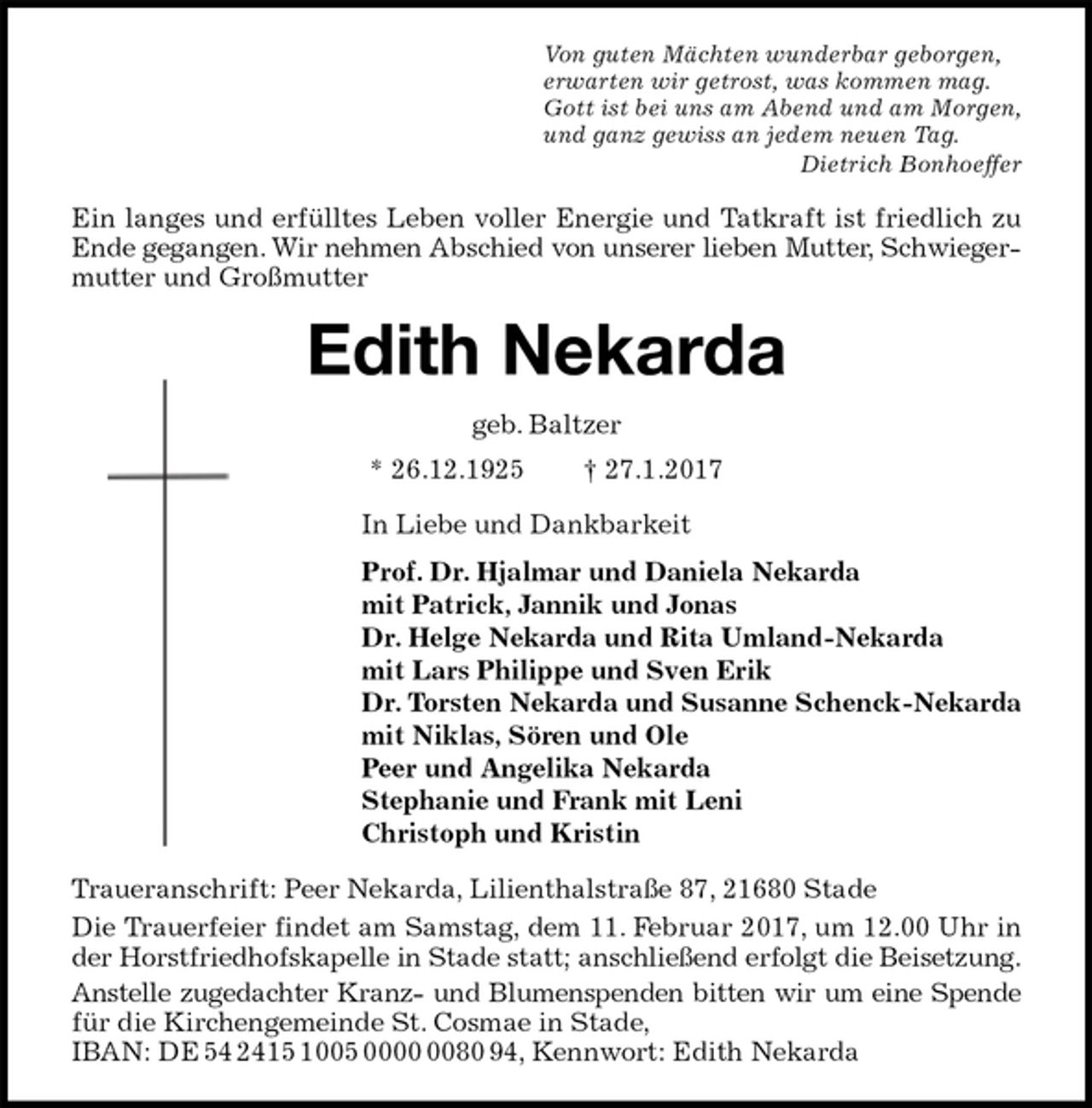 <p>Von guten Mächten wunderbar geborgen,<br />erwarten wir getrost, was kommen mag.<br />Gott ist bei uns am Abend und am Morgen,<br />und ganz gewiss an jedem neuen Tag.<br />Dietrich Bonhoeffer<br />Ein langes und erfülltes Leben voller Energie und Tatkraft ist friedlich zu Ende gegangen. Wir nehmen Abschied von unserer lieben Mutter, Schwiegermutter und Großmutter<br />Edith Nekarda<br />geb. Baltzer<br />* 26.12.1925 † 27.1.2017<br />In Liebe und Dankbarkeit<br />Prof. Dr. Hjalmar und Daniela Nekarda<br />mit Patrick, Jannik und Jonas<br />Dr. Helge Nekarda und Rita Umland-Nekarda<br />mit Lars Philippe und Sven Erik<br />Dr. Torsten Nekarda und Susanne Schenck-Nekarda<br />mit Niklas, Sören und Ole<br />Peer und Angelika Nekarda<br />Stephanie und Frank mit Leni<br />Christoph und Kristin<br />Traueranschrift: Peer Nekarda, Lilienthalstraße 87, 21680 Stade<br />Die Trauerfeier findet am Samstag, dem 11. Februar 2017, um 12.00 Uhr in der Horstfriedhofskapelle in Stade statt; anschließend erfolgt die Beisetzung.<br />Anstelle zugedachter Kranz- und Blumenspenden bitten wir um eine Spende für die Kirchengemeinde St. Cosmae in Stade,<br />IBAN: DE 54 2415 1005 0000 0080 94, Kennwort: Edith Nekarda</p>