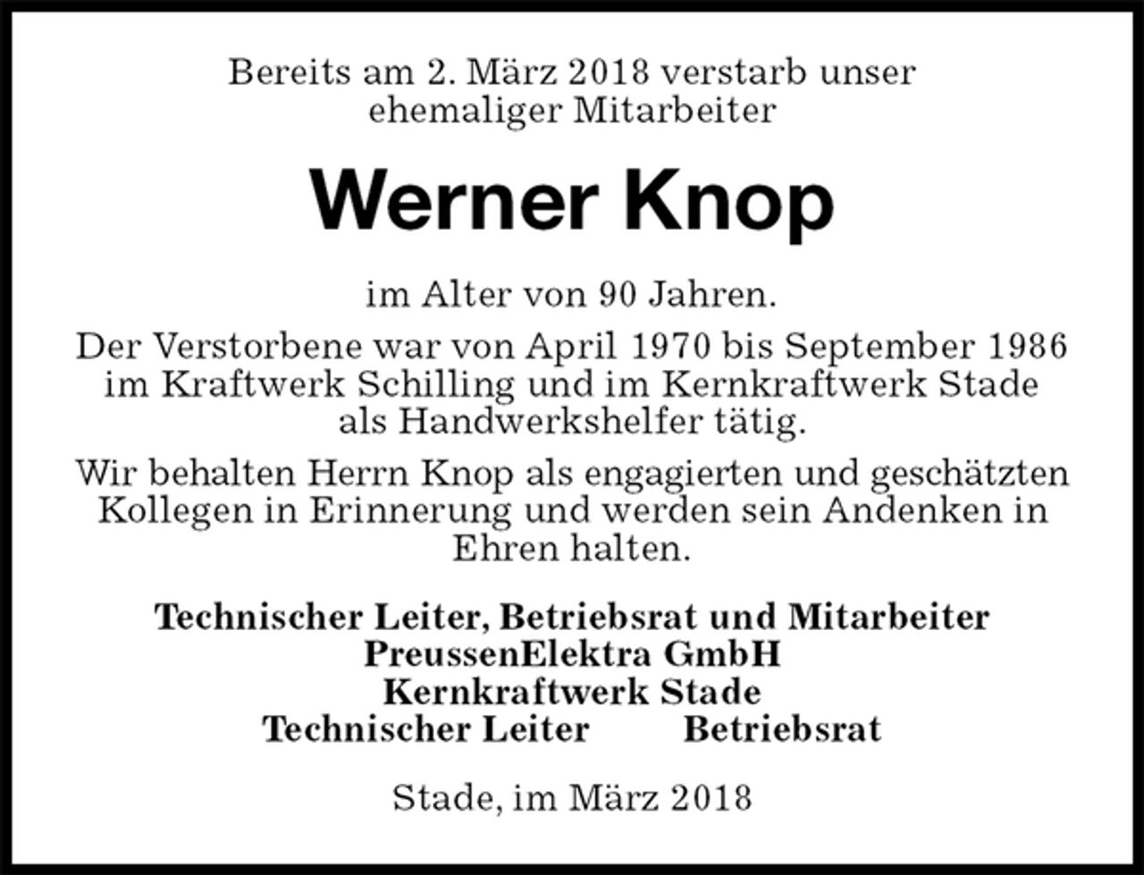 <p>Bereits am 2. März 2018 verstarb unser<br />ehemaliger Mitarbeiter<br />Werner Knop<br />im Alter von 90 Jahren.<br />Der Verstorbene war von April 1970 bis September 1986 im Kraftwerk Schilling und im Kernkraftwerk Stade als Handwerkshelfer tätig.<br />Wir behalten Herrn Knop als engagierten und geschätzten<br />Kollegen in Erinnerung und werden sein Andenken in Ehren halten.<br />Technischer Leiter, Betriebsrat und Mitarbeiter<br />PreussenElektra GmbH<br />Kernkraftwerk Stade<br />Technischer Leiter Betriebsrat<br />Stade, im März 2018</p>