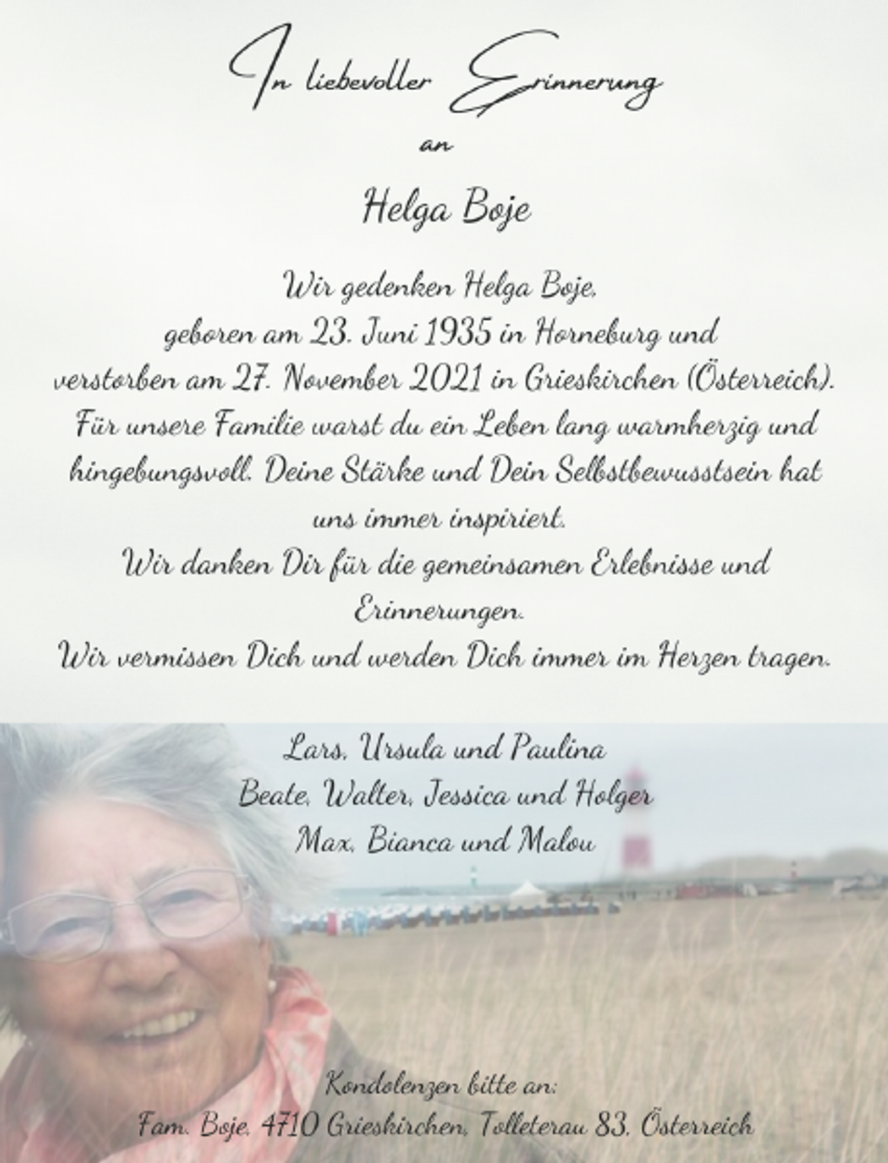 <p>In liebevoller Erinnerung<br />an<br />Helga Boje<br />Wir gedenken Helga Boje,<br />geboren am 23. Juni 1935 in Horneburg und<br />verstorben am 27. November 2021 in Grieskirchen (Österreich).<br />Für unsere Familie warst du ein Leben lang warmherzig und hingebungsvoll. Deine Stärke und Dein Selbstbewusstsein hat<br />uns immer inspiriert.<br />Wir danken Dir für die gemeinsamen Erlebnisse und<br />Erinnerungen.<br />Wir vermissen Dich und werden Dich immer im Herzen tragen.<br />Lars, Ursula und Paulina<br />Beate, Walter, Jessica und Holger<br />Max, Bianca und Malou<br />Kondolenzen bitte an:<br />Fam. Boje, 4710 Grieskirchen, Tolleterau 83, Österreich</p>