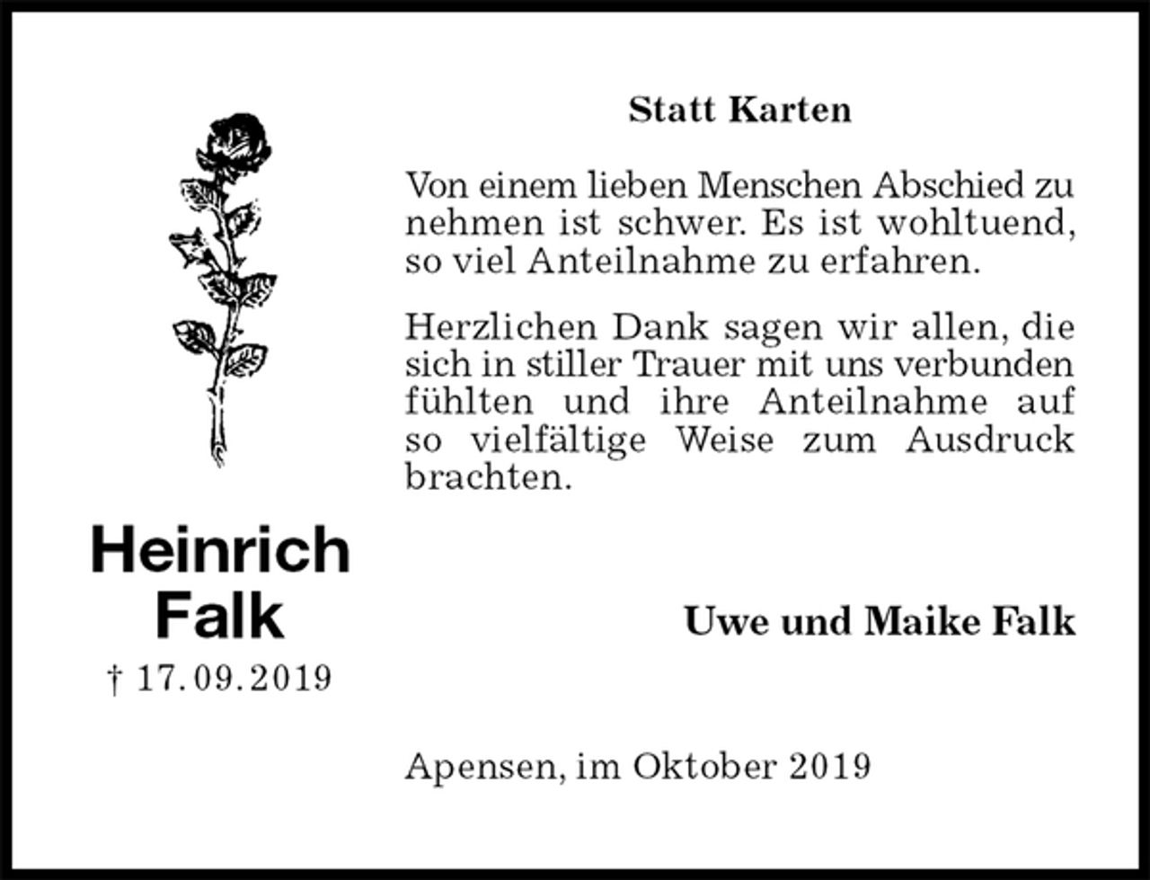 <p>Statt Karten</p><p>Von einem lieben Menschen Abschied zu<br />nehmen ist schwer. Es ist wohltuend, so viel Anteilnahme zu erfahren.<br />Herzlichen Dank sagen wir allen, die sich in stiller Trauer mit uns verbunden<br />fühlten und ihre Anteilnahme auf<br />so vielfältige Weise zum Ausdruck brachten.<br />Uwe und Maike Falk<br />Apensen, im Oktober 2019<br />Heinrich<br />Falk<br />† 17. 09. 2019</p>