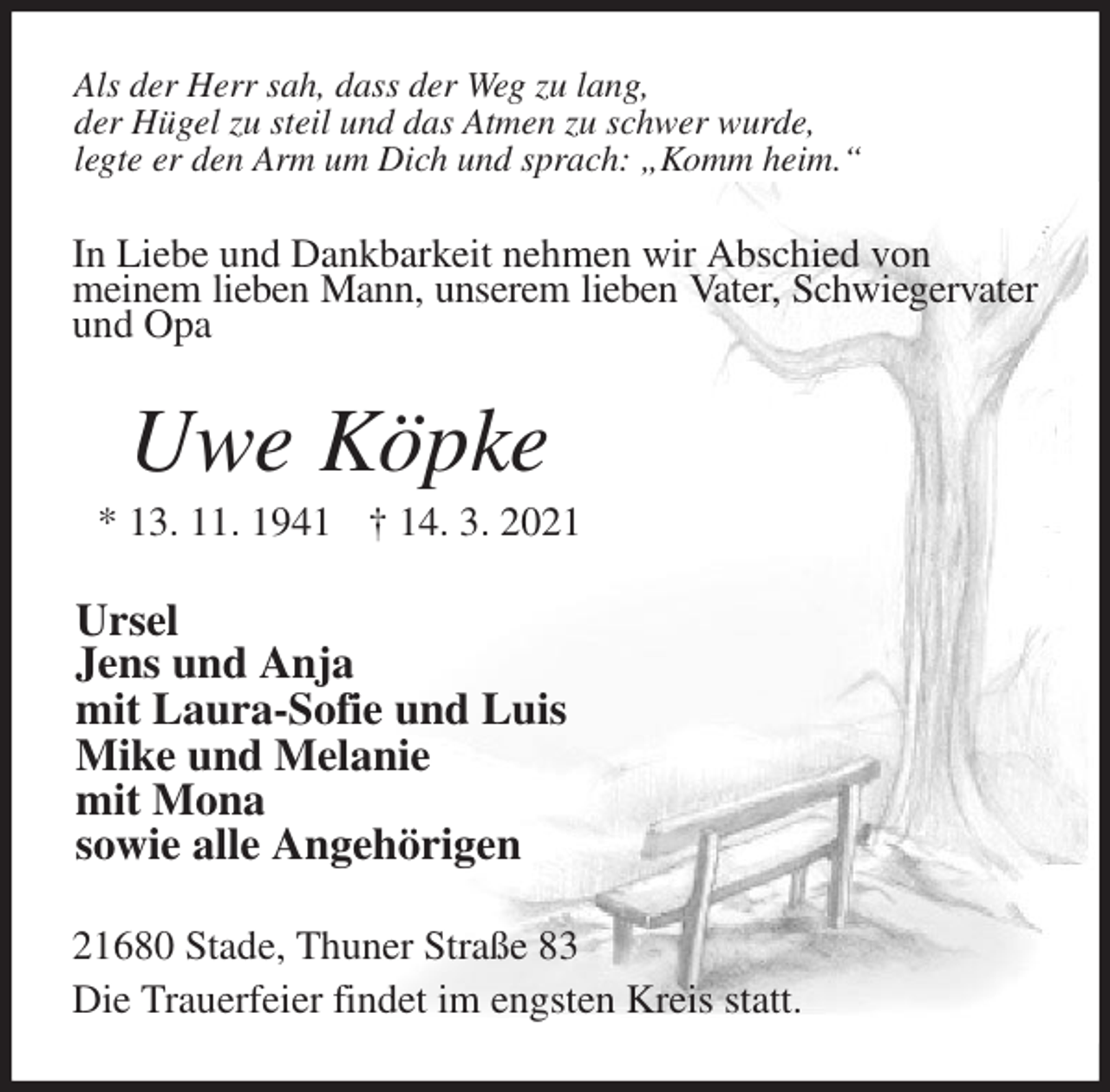 <p>Als der Herr sah, dass der Weg zu lang,<br />der Hügel zu steil und das Atmen zu schwer wurde,<br />legte er den Arm um Dich und sprach: „Komm heim.“<br />In Liebe und Dankbarkeit nehmen wir Abschied von<br />meinem lieben Mann, unserem lieben Vater, Schwiegervater und Opa<br />Uwe Köpke<br />* 13. 11. 1941 † 14. 3. 2021<br />Ursel<br />Jens und Anja<br />mit Laura-Sofie und Luis<br />Mike und Melanie<br />mit Mona<br />sowie alle Angehörigen<br />21680 Stade, Thuner Straße 83<br />Die Trauerfeier findet im engsten Kreis statt.</p>