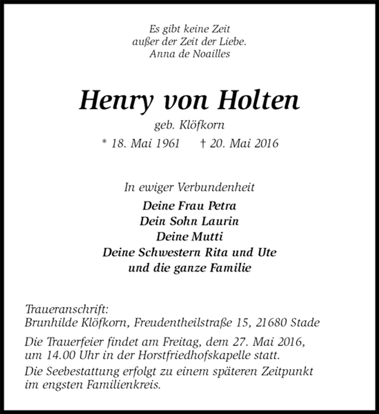 <p>Es gibt keine Zeit<br />außer der Zeit der Liebe.<br />Anna de Noailles<br />Henry von Holten<br />geb. Klöfkorn<br />* 18. Mai 1961 † 20. Mai 2016<br />In ewiger Verbundenheit<br />Deine Frau Petra<br />Dein Sohn Laurin<br />Deine Mutti<br />Deine Schwestern Rita und Ute<br />und die ganze Familie<br />Traueranschrift:<br />Brunhilde Klöfkorn, Freudentheilstraße 15, 21680 Stade<br />Die Trauerfeier findet am Freitag, dem 27. Mai 2016,<br />um 14.00 Uhr in der Horstfriedhofskapelle statt.<br />Die Seebestattung erfolgt zu einem späteren Zeitpunkt<br />im engsten Familienkreis.</p>