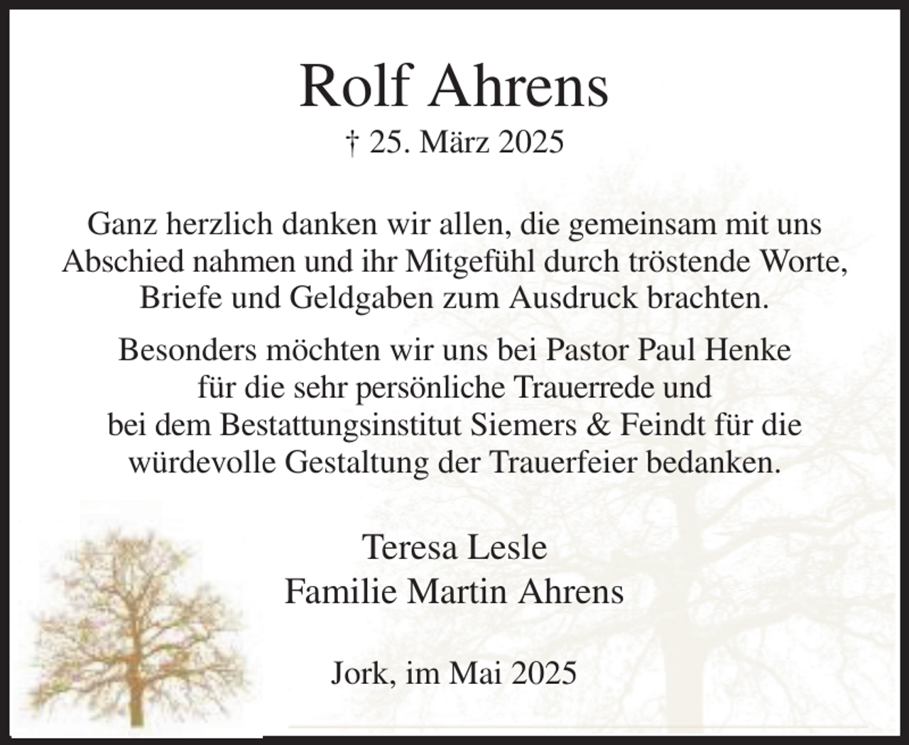 <p>Rolf Ahrens<br />† 25. März 2025<br />Ganz herzlich danken wir allen, die gemeinsam mit uns Abschied nahmen und ihr Mitgefühl durch tröstende Worte, Briefe und Geldgaben zum Ausdruck brachten.<br />Besonders möchten wir uns bei Pastor Paul Henke<br />für die sehr persönliche Trauerrede und<br />bei dem Bestattungsinstitut Siemers &amp; Feindt für die<br />würdevolle Gestaltung der Trauerfeier bedanken.<br />Teresa Lesle<br />Familie Martin Ahrens<br />Jork, im Mai 2025</p>