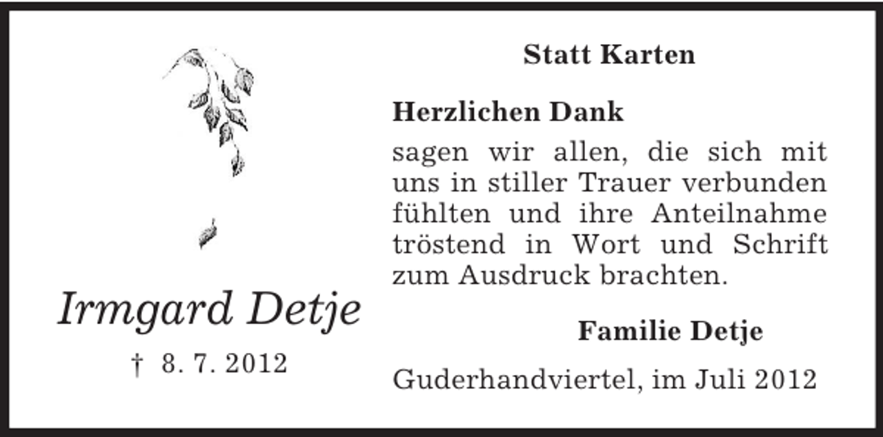 <p>Statt Karten</p><p>Irmgard Detje<br />† 8. 7. 2012</p><p>Herzlichen Dank<br />sagen wir allen, die sich mit<br />uns in stiller Trauer verbunden<br />fühlten und ihre Anteilnahme<br />tröstend in Wort und Schrift<br />zum Ausdruck brachten.<br />Familie Detje<br />Guderhandviertel, im Juli 2012</p>