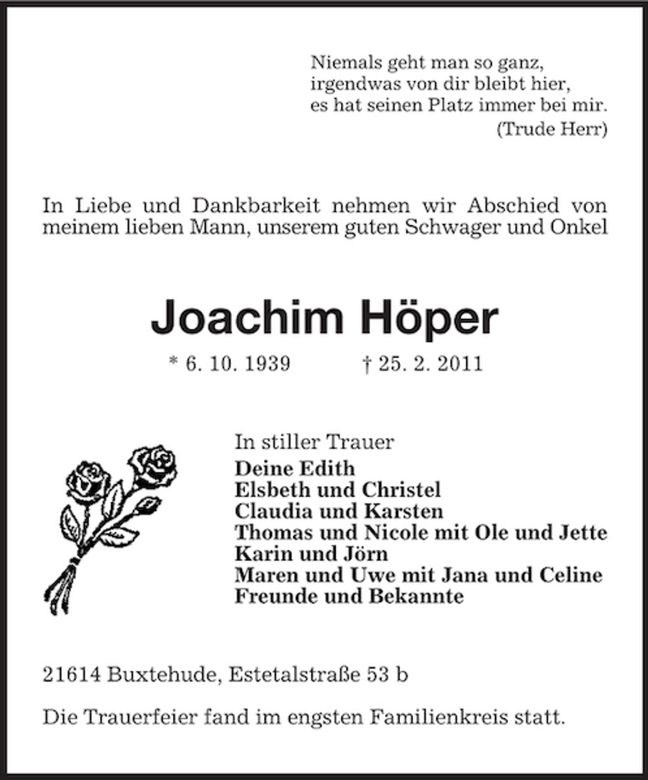 <p>Niemals geht man so ganz, irgendwas von dir bleibt hier, es hat seinen Platz immer bei mir. (Trude Herr)</p><p>In Liebe und Dankbarkeit nehmen wir Abschied von meinem lieben Mann, unserem guten Schwager und Onkel</p><p>Joachim Höper<br />* 6. 10. 1939 † 25. 2. 2011 In stiller Trauer Deine Edith Elsbeth und Christel Claudia und Karsten Thomas und Nicole mit Ole und Jette Karin und Jörn Maren und Uwe mit Jana und Celine Freunde und Bekannte</p><p>21614 Buxtehude, Estetalstraße 53 b Die Trauerfeier fand im engsten Familienkreis statt.</p>