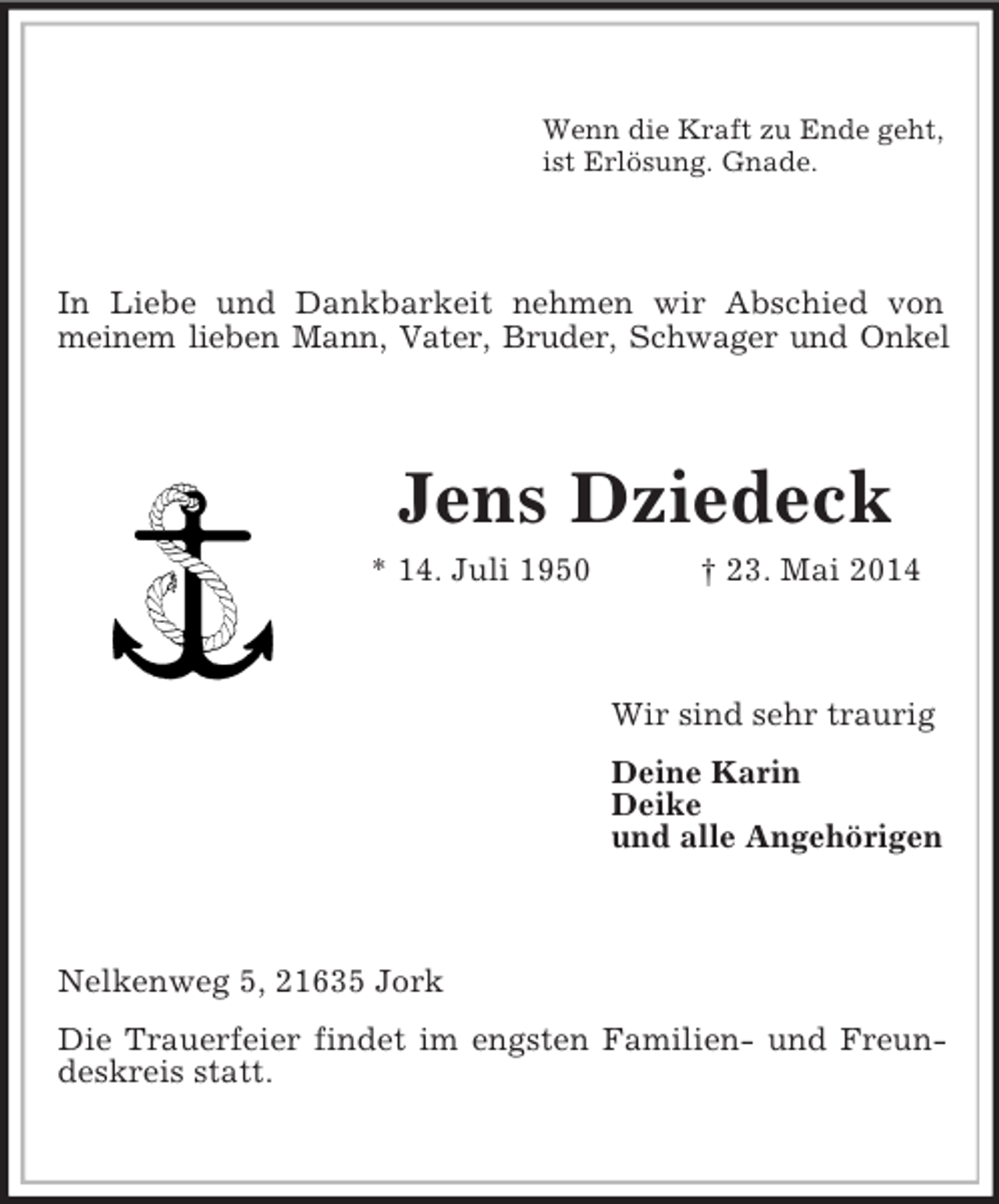 <p>Wenn die Kraft zu Ende geht,<br />ist Erlösung. Gnade.<br />In Liebe und Dankbarkeit nehmen wir Abschied von meinem lieben Mann, Vater, Bruder, Schwager und Onkel<br />Jens Dziedeck<br />* 14. Juli 1950 † 23. Mai 2014<br />Wir sind sehr traurig<br />Deine Karin<br />Deike<br />und alle Angehörigen<br />Nelkenweg 5, 21635 Jork<br />Die Trauerfeier findet im engsten Familien- und Freundeskreis statt.</p>