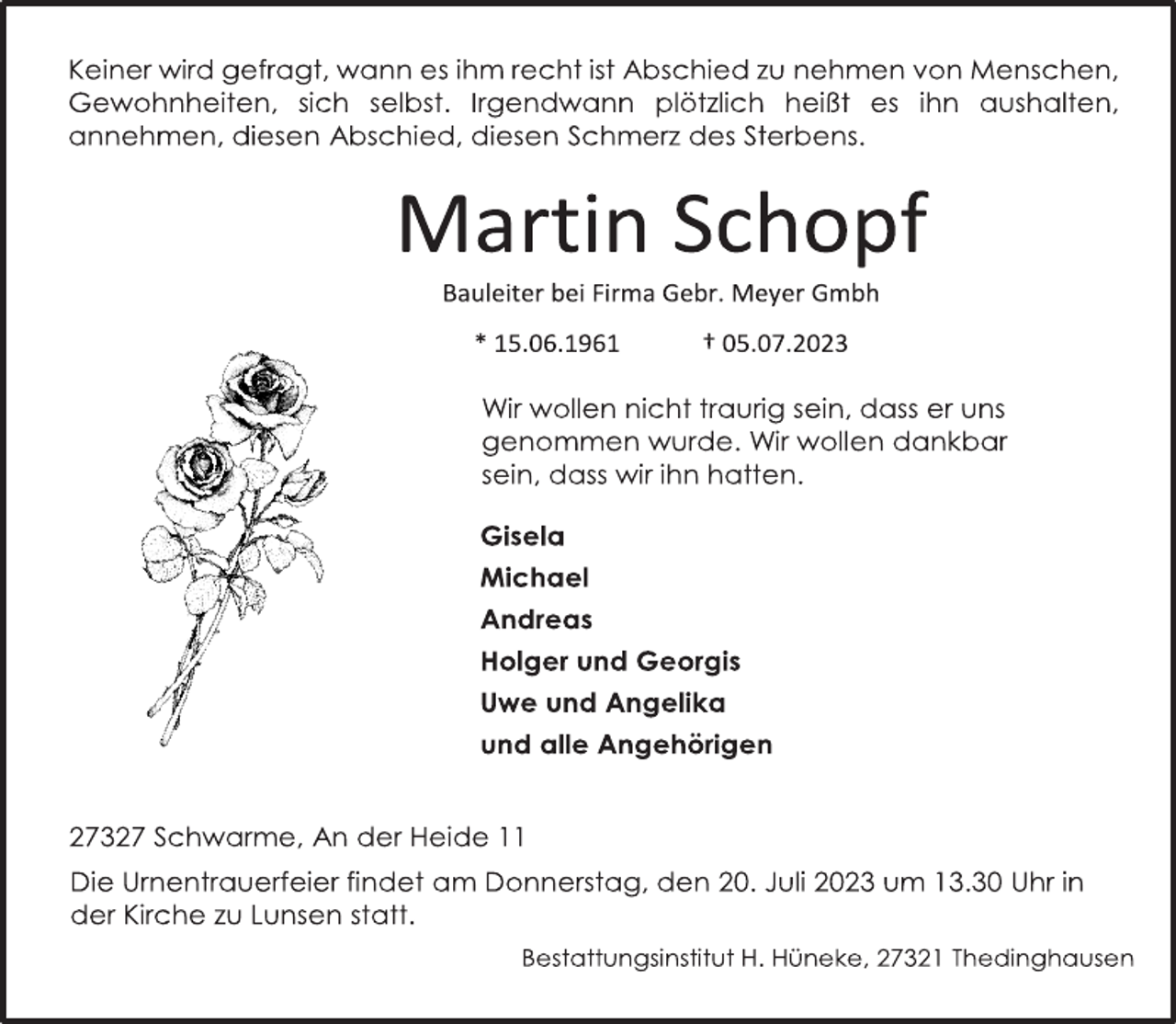 <p>Keiner wird gefragt, wann es ihm recht ist Abschied zu nehmen von Menschen, Gewohnheiten, sich selbst. Irgendwann plötzlich heißt es ihn aushalten, annehmen, diesen Abschied, diesen Schmerz des Sterbens.<br />Martin Schopf<br />Bauleiter bei Firma Gebr. Meyer Gmbh<br />* 15.06.1961 † 05.07.2023<br />Wir wollen nicht traurig sein, dass er uns<br />genommen wurde. Wir wollen dankbar<br />sein, dass wir ihn hatten.<br />Gisela<br />Michael<br />Andreas<br />Holger und Georgis<br />Uwe und Angelika<br />und alle Angehörigen<br />27327 Schwarme, An der Heide 11<br />Die Urnentrauerfeier findet am Donnerstag, den 20. Juli 2023 um 13.30 Uhr in der Kirche zu Lunsen statt.<br />Bestattungsinstitut H. Hüneke, 27321 Thedinghausen</p>