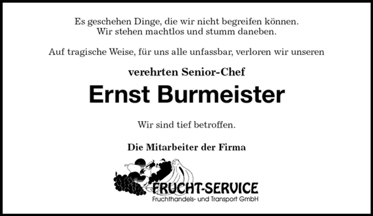 <p>Es geschehen Dinge, die wir nicht begreifen können.<br />Wir stehen machtlos und stumm daneben.</p><p>Auf tragische Weise, für uns alle unfassbar, verloren wir unseren</p><p>verehrten Senior-Chef<br />Ernst Burmeister<br />Wir sind tief betroffen.<br />Die Mitarbeiter der Firma</p>