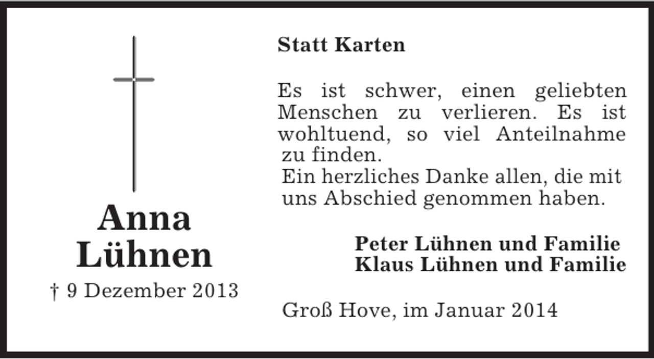 <p>Anna<br />Lühnen<br />† 9 Dezember 2013<br />Statt Karten<br />Es ist schwer, einen geliebten Menschen zu verlieren. Es ist wohltuend, so viel Anteilnahme zu finden.<br />Ein herzliches Danke allen, die mit<br />uns Abschied genommen haben.<br />Peter Lühnen und Familie<br />Klaus Lühnen und Familie<br />Groß Hove, im Januar 2014</p>