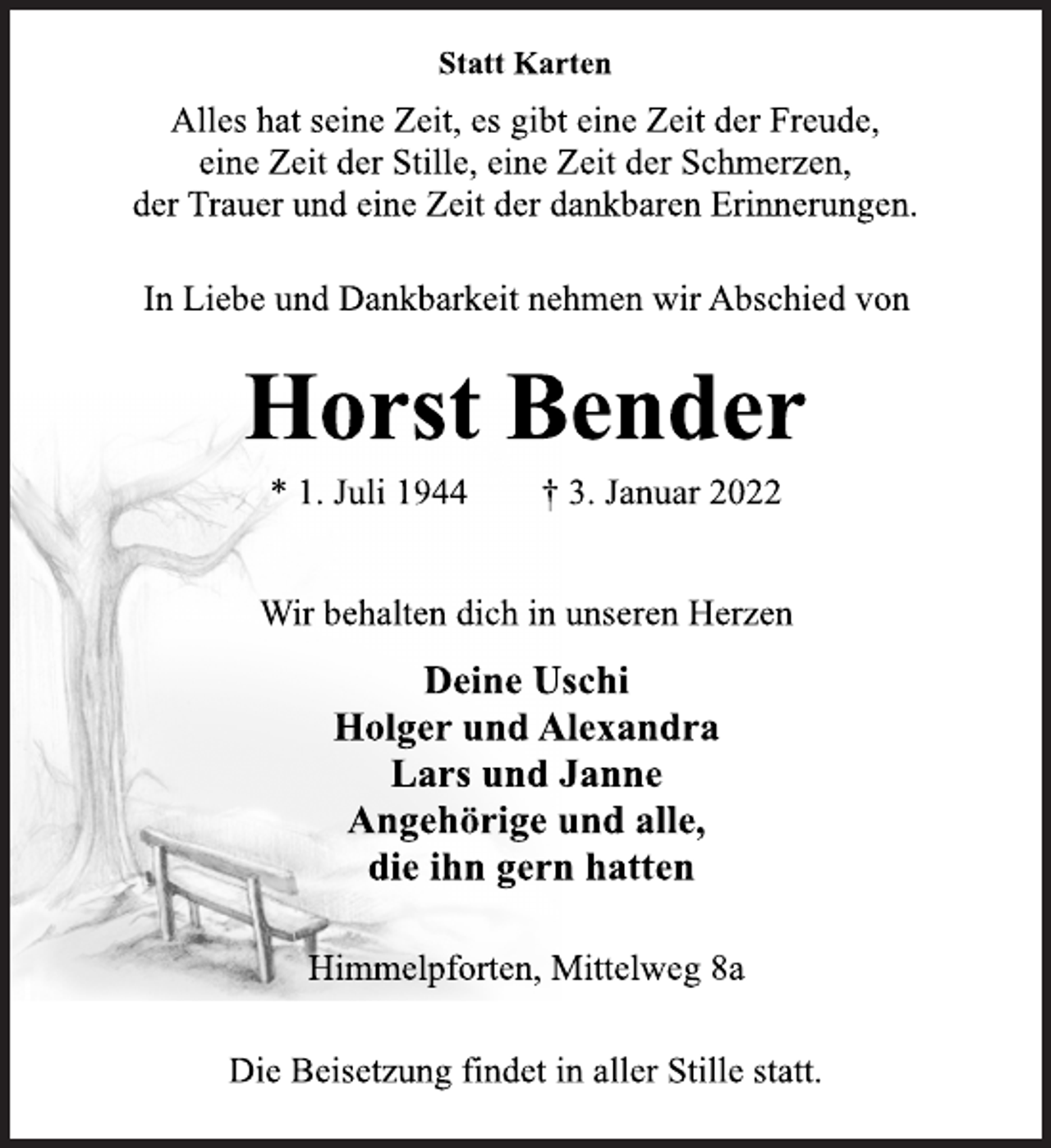 <p>Statt Karten<br />Alles hat seine Zeit, es gibt eine Zeit der Freude, eine Zeit der Stille, eine Zeit der Schmerzen, Trauer und eine Zeit der dankbaren Erinnerung.<br />In Liebe und Dankbarkeit nehmen wir Abschied von<br />Horst Bender<br />* 1. Juli 1944 +3. Januar 2022<br />Wir behalten dich in unseren Herzen<br />Deine Uschi<br />Holger und Alexandra<br />Lars und Janne<br />Angehörige und alle, die ihn gern hatten<br />Himmelpforten, Mittelweg 8a<br />Die Beisetzung findet in aller Stille statt.</p>