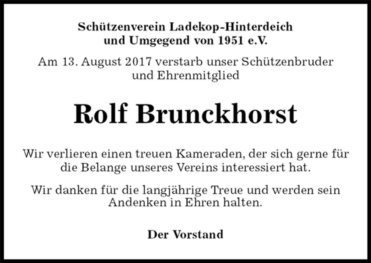 <p>Schützenverein Ladekop-Hinterdeich<br />und Umgegend von 1951 e.V.<br />Am 13. August 2017 verstarb unser Schützenbruder<br />und Ehrenmitglied<br />Rolf Brunckhorst<br />Der Vorstand<br />Wir verlieren einen treuen Kameraden, der sich gerne für die Belange unseres Vereins interessiert hat.<br />Wir danken für die langjährige Treue und werden sein<br />Andenken in Ehren halten.</p>