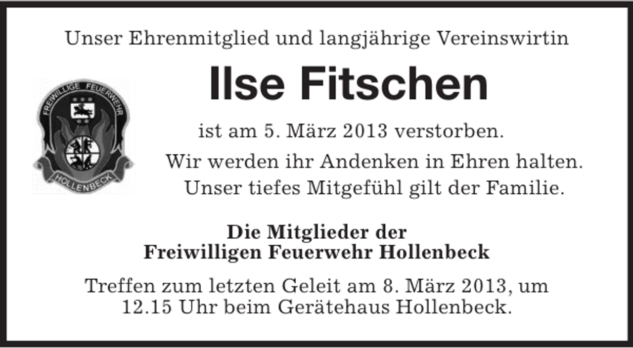 <p>Unser Ehrenmitglied und langjährige Vereinswirtin</p><p>Ilse Fitschen<br />ist am 5. März 2013 verstorben.<br />Wir werden ihr Andenken in Ehren halten.<br />Unser tiefes Mitgefühl gilt der Familie.<br />Die Mitglieder der<br />Freiwilligen Feuerwehr Hollenbeck<br />Treffen zum letzten Geleit am 8. März 2013, um<br />12.15 Uhr beim Gerätehaus Hollenbeck.</p>