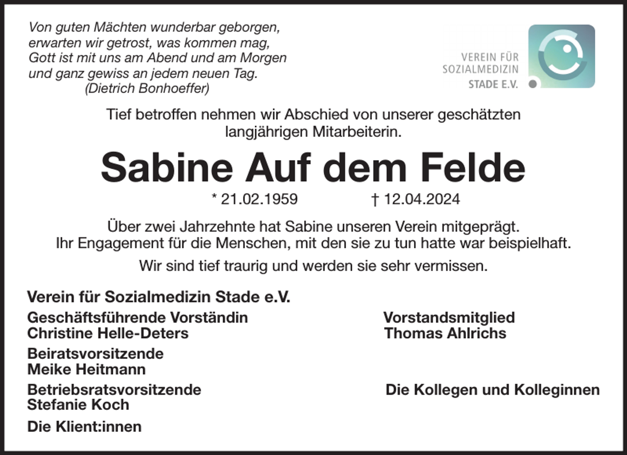 <p>Von guten Mächten wunderbar geborgen,<br />erwarten wir getrost, was kommen mag,<br />Gott ist mit uns am Abend und am Morgen<br />und ganz gewiss an jedem neuen Tag.<br />(Dietrich Bonhoeffer)<br />Tief betroffen nehmen wir Abschied von unserer geschätzten<br />langjährigen Mitarbeiterin.<br />Sabine Auf dem Felde<br />* 21.02.1959 † 12.04.2024<br />Über zwei Jahrzehnte hat Sabine unseren Verein mitgeprägt.<br />Ihr Engagement für die Menschen, mit den sie zu tun hatte war beispielhaft.<br />Wir sind tief traurig und werden sie sehr vermissen.<br />Verein für Sozialmedizin Stade e.V.<br />Geschäftsführende Vorständin Vorstandsmitglied<br />Christine Helle-Deters Thomas Ahlrichs<br />Beiratsvorsitzende<br />Meike Heitmann<br />Betriebsratsvorsitzende Die Kollegen und Kolleginnen<br />Stefanie Koch<br />Die Klient:innen</p>
