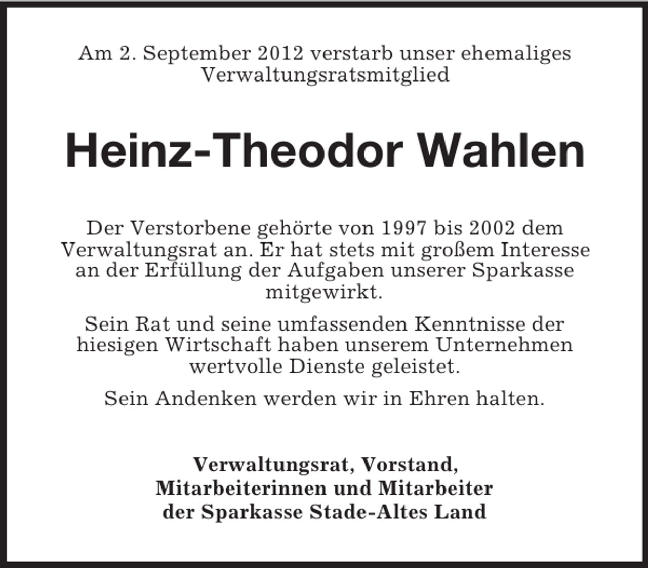 <p>Am 2. September 2012 verstarb unser ehemaliges<br />Verwaltungsratsmitglied</p><p>Heinz-Theodor Wahlen<br />Der Verstorbene gehörte von 1997 bis 2002 dem<br />Verwaltungsrat an. Er hat stets mit großem Interesse<br />an der Erfüllung der Aufgaben unserer Sparkasse<br />mitgewirkt.<br />Sein Rat und seine umfassenden Kenntnisse der<br />hiesigen Wirtschaft haben unserem Unternehmen<br />wertvolle Dienste geleistet.<br />Sein Andenken werden wir in Ehren halten.<br />Verwaltungsrat, Vorstand,<br />Mitarbeiterinnen und Mitarbeiter<br />der Sparkasse Stade-Altes Land</p>
