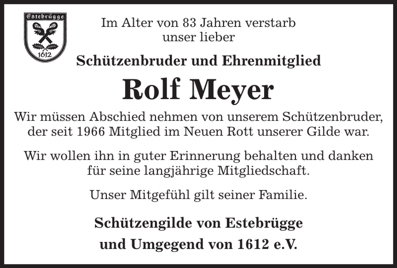 <p>Im Alter von 83 Jahren verstarb<br />unser lieber<br />Schützenbruder und Ehrenmitglied<br />Rolf Meyer<br />Wir müssen Abschied nehmen von unserem Schützenbruder,<br />der seit 1966 Mitglied im Neuen Rott unserer Gilde war.<br />Wir wollen ihn in guter Erinnerung behalten und danken für seine langjährige Mitgliedschaft.<br />Unser Mitgefühl gilt seiner Familie.<br />Schützengilde von Estebrügge<br />und Umgegend von 1612 e.V.</p>