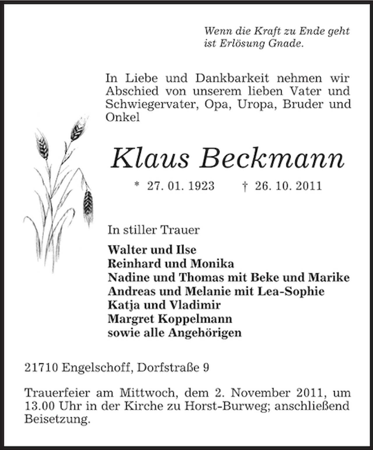 <p>Wenn die Kraft zu Ende geht<br />ist Erlösung Gnade.</p><p>In Liebe und Dankbarkeit nehmen wir<br />Abschied von unserem lieben Vater und<br />Schwiegervater, Opa, Uropa, Bruder und<br />Onkel</p><p>Klaus Beckmann<br />* 27. 01. 1923</p><p>† 26. 10. 2011</p><p>In stiller Trauer<br />Walter und Ilse<br />Reinhard und Monika<br />Nadine und Thomas mit Beke und Marike<br />Andreas und Melanie mit Lea-Sophie<br />Katja und Vladimir<br />Margret Koppelmann<br />sowie alle Angehörigen<br />21710 Engelschoff, Dorfstraße 9<br />Trauerfeier am Mittwoch, dem 2. November 2011, um<br />13.00 Uhr in der Kirche zu Horst-Burweg; anschließend<br />Beisetzung.</p>