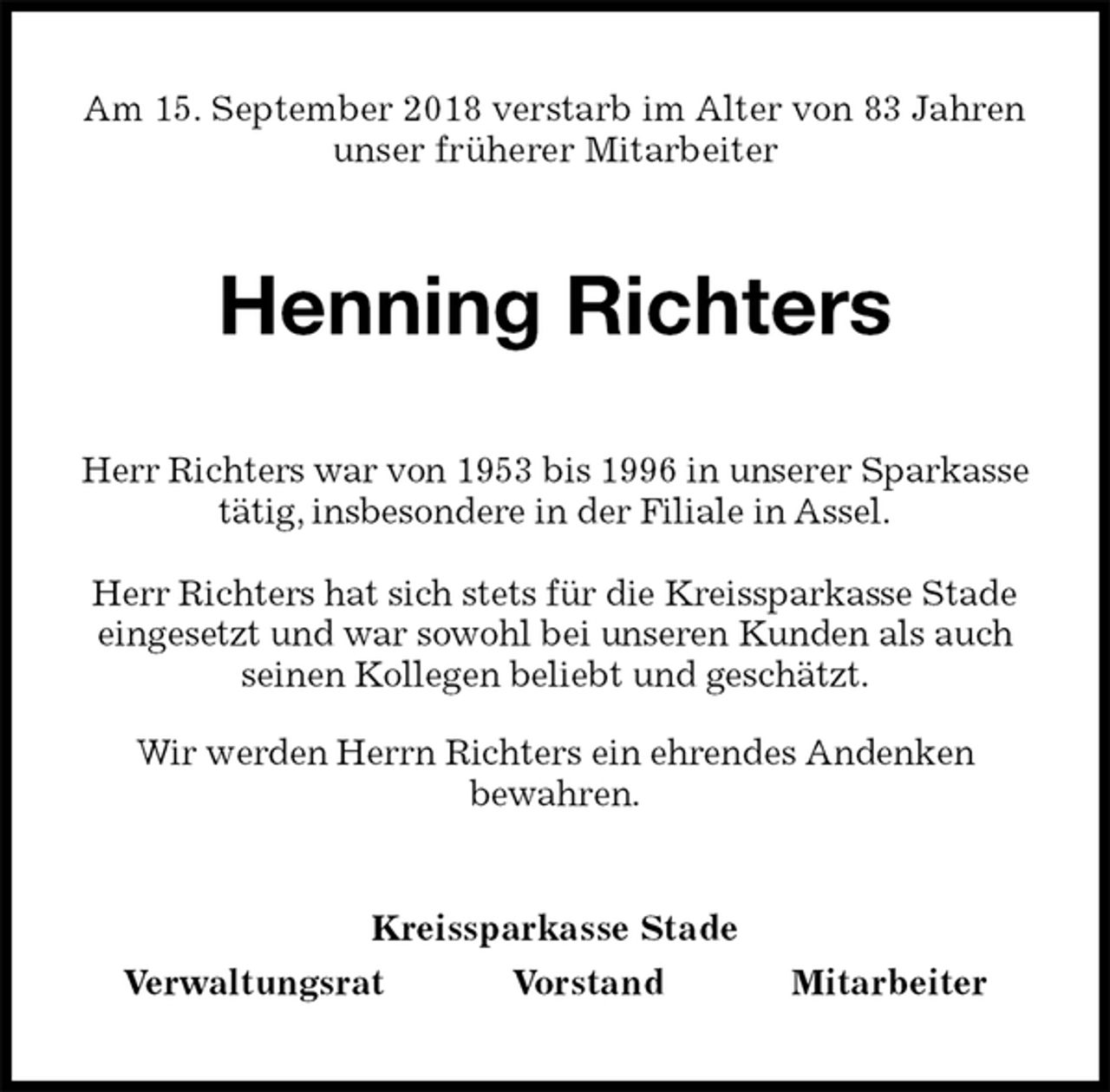 <p>Am 15. September 2018 verstarb im Alter von 83 Jahren<br />unser früherer Mitarbeiter<br />Henning Richters<br />Kreissparkasse Stade<br />Verwaltungsrat Vorstand Mitarbeiter<br />Herr Richters war von 1953 bis 1996 in unserer Sparkasse tätig, insbesondere in der Filiale in Assel.</p><p>Herr Richters hat sich stets für die Kreissparkasse Stade eingesetzt und war sowohl bei unseren Kunden als auch seinen Kollegen beliebt und geschätzt.<br />Wir werden Herrn Richters ein ehrendes Andenken<br />bewahren.</p>
