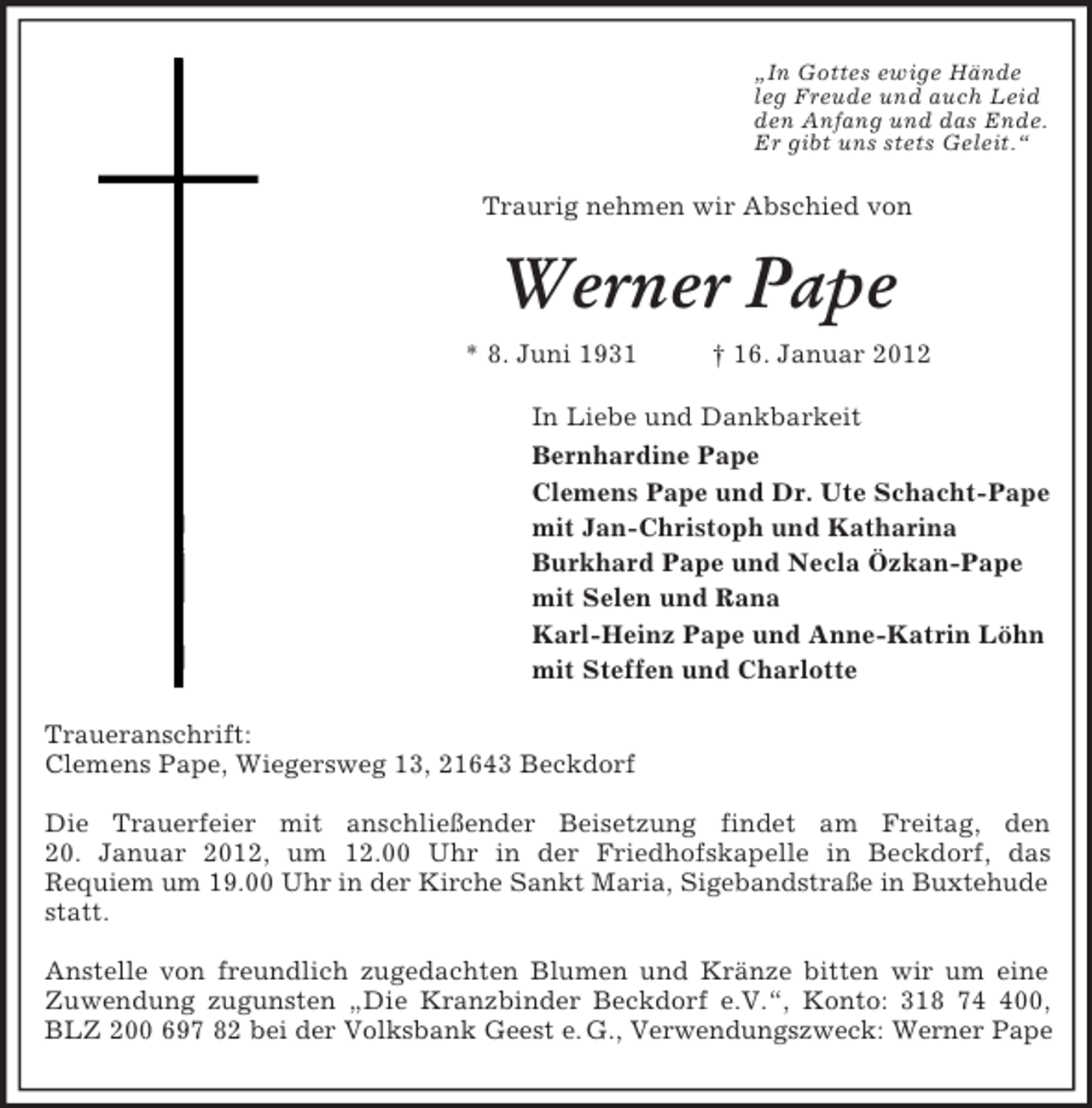 <p>„In Gottes ewige Hände<br />leg Freude und auch Leid<br />den Anfang und das Ende.<br />Er gibt uns stets Geleit.“</p><p>Traurig nehmen wir Abschied von</p><p>Werner Pape<br />* 8. Juni 1931</p><p>† 16. Januar 2012</p><p>In Liebe und Dankbarkeit<br />Bernhardine Pape<br />Clemens Pape und Dr. Ute Schacht-Pape<br />mit Jan-Christoph und Katharina<br />Burkhard Pape und Necla Özkan-Pape<br />mit Selen und Rana<br />Karl-Heinz Pape und Anne-Katrin Löhn<br />mit Steffen und Charlotte<br />Traueranschrift:<br />Clemens Pape, Wiegersweg 13, 21643 Beckdorf<br />Die Trauerfeier mit anschließender Beisetzung findet am Freitag, den<br />20. Januar 2012, um 12.00 Uhr in der Friedhofskapelle in Beckdorf, das<br />Requiem um 19.00 Uhr in der Kirche Sankt Maria, Sigebandstraße in Buxtehude<br />statt.<br />Anstelle von freundlich zugedachten Blumen und Kränze bitten wir um eine<br />Zuwendung zugunsten „Die Kranzbinder Beckdorf e.V.“, Konto: 318 700,<br />BLZ 200 697 82 bei der Volksbank Geest e. G., Verwendungszweck: Werner Pape</p>