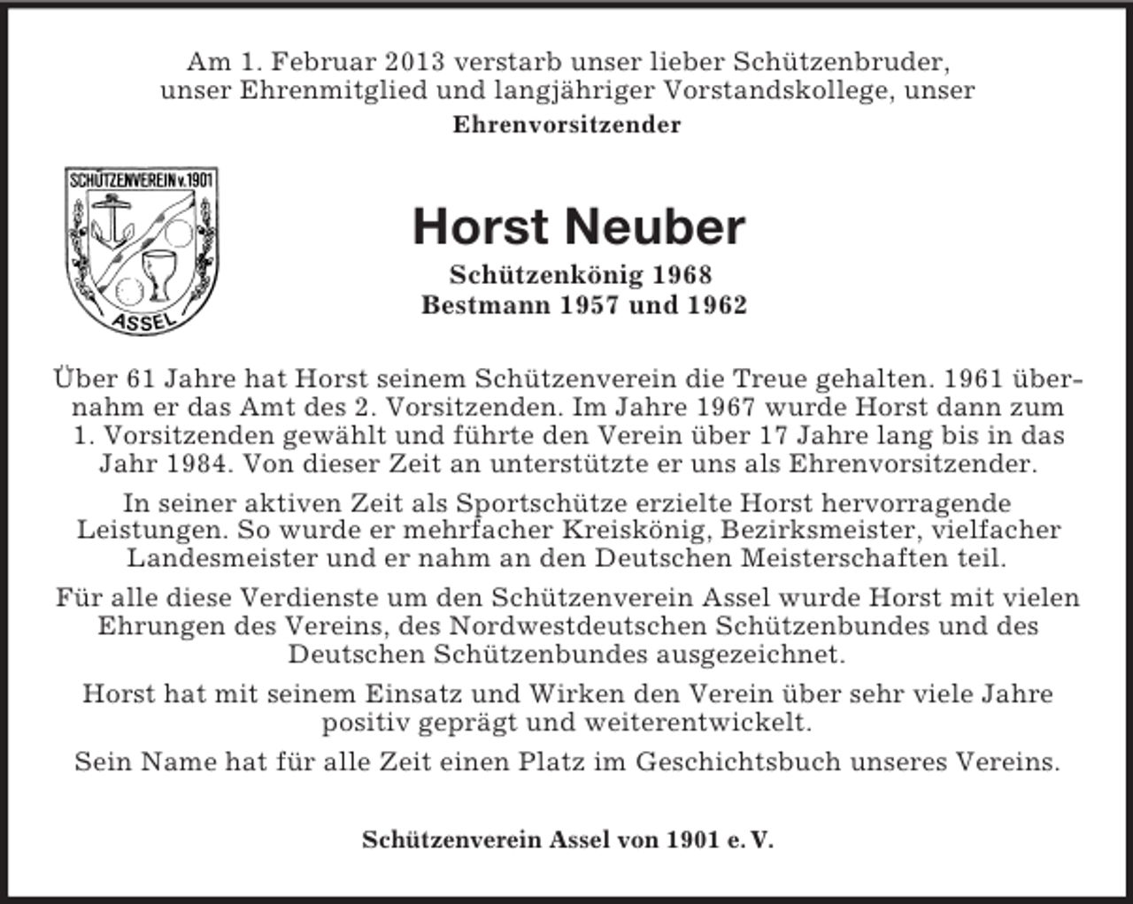<p>Am 1. Februar 2013 verstarb unser lieber Schützenbruder,<br />unser Ehrenmitglied und langjähriger Vorstandskollege, unser<br />Ehrenvorsitzender<br />Horst Neuber<br />Schützenkönig 1968<br />Bestmann 1957 und 1962<br />Über 61 Jahre hat Horst seinem Schützenverein die Treue gehalten. 1961 übernahm er das Amt des 2. Vorsitzenden. Im Jahre 1967 wurde Horst dann zum<br />1. Vorsitzenden gewählt und führte den Verein über 17 Jahre lang bis in das Jahr 1984. Von dieser Zeit an unterstützte er uns als Ehrenvorsitzender.<br />In seiner aktiven Zeit als Sportschütze erzielte Horst hervorragende<br />Leistungen. So wurde er mehrfacher Kreiskönig, Bezirksmeister, vielfacher Landesmeister und er nahm an den Deutschen Meisterschaften teil.<br />Für alle diese Verdienste um den Schützenverein Assel wurde Horst mit vielen Ehrungen des Vereins, des Nordwestdeutschen Schützenbundes und des<br />Deutschen Schützenbundes ausgezeichnet.<br />Horst hat mit seinem Einsatz und Wirken den Verein über sehr viele Jahre<br />positiv geprägt und weiterentwickelt.<br />Sein Name hat für alle Zeit einen Platz im Geschichtsbuch unseres Vereins.<br />Schützenverein Assel von 1901 e. V.</p>
