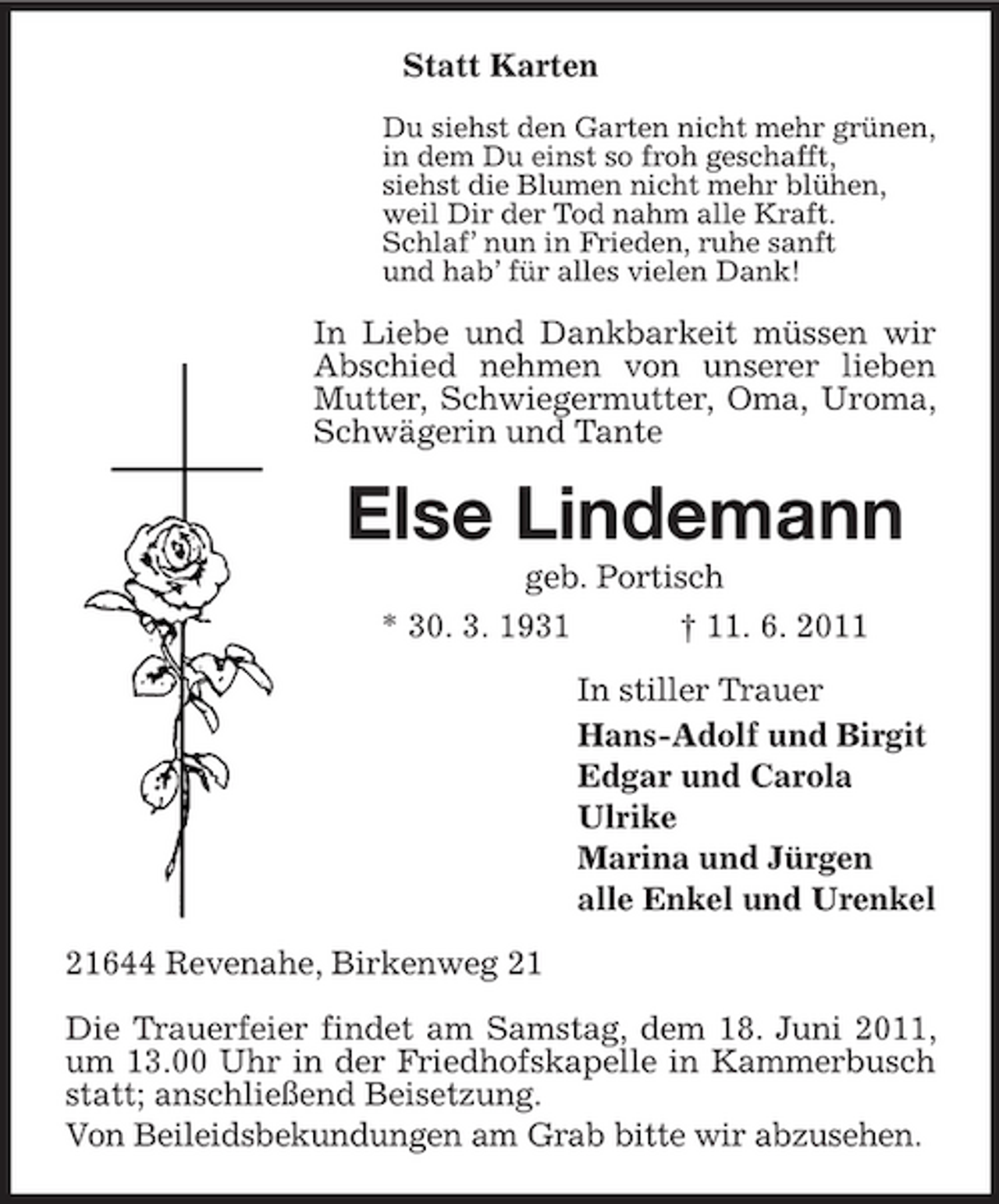 <p>Statt Karten<br />Du siehst den Garten nicht mehr grünen, in dem Du einst so froh geschafft, siehst die Blumen nicht mehr blühen, weil Dir der Tod nahm alle Kraft. Schlaf’ nun in Frieden, ruhe sanft und hab’ für alles vielen Dank!</p><p>In Liebe und Dankbarkeit müssen wir Abschied nehmen von unserer lieben Mutter, Schwiegermutter, Oma, Uroma, Schwägerin und Tante</p><p>Else Lindemann<br />geb. Portisch * 30. 3. 1931 † 11. 6. 2011 In stiller Trauer Hans-Adolf und Birgit Edgar und Carola Ulrike Marina und Jürgen alle Enkel und Urenkel 21644 Revenahe, Birkenweg 21 Die Trauerfeier findet am Samstag, dem 18. Juni 2011, um 13.00 Uhr in der Friedhofskapelle in Kammerbusch statt; anschließend Beisetzung. Von Beileidsbekundungen am Grab bitte wir abzusehen.</p>