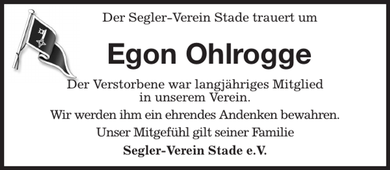 <p>Der Segler-Verein Stade trauert um<br />Egon Ohlrogge<br />Der Verstorbene war langjähriges Mitglied<br />in unserem Verein.<br />Wir werden ihm ein ehrendes Andenken bewahren.<br />Unser Mitgefühl gilt seiner Familie<br />Segler-Verein Stade e.V.</p>