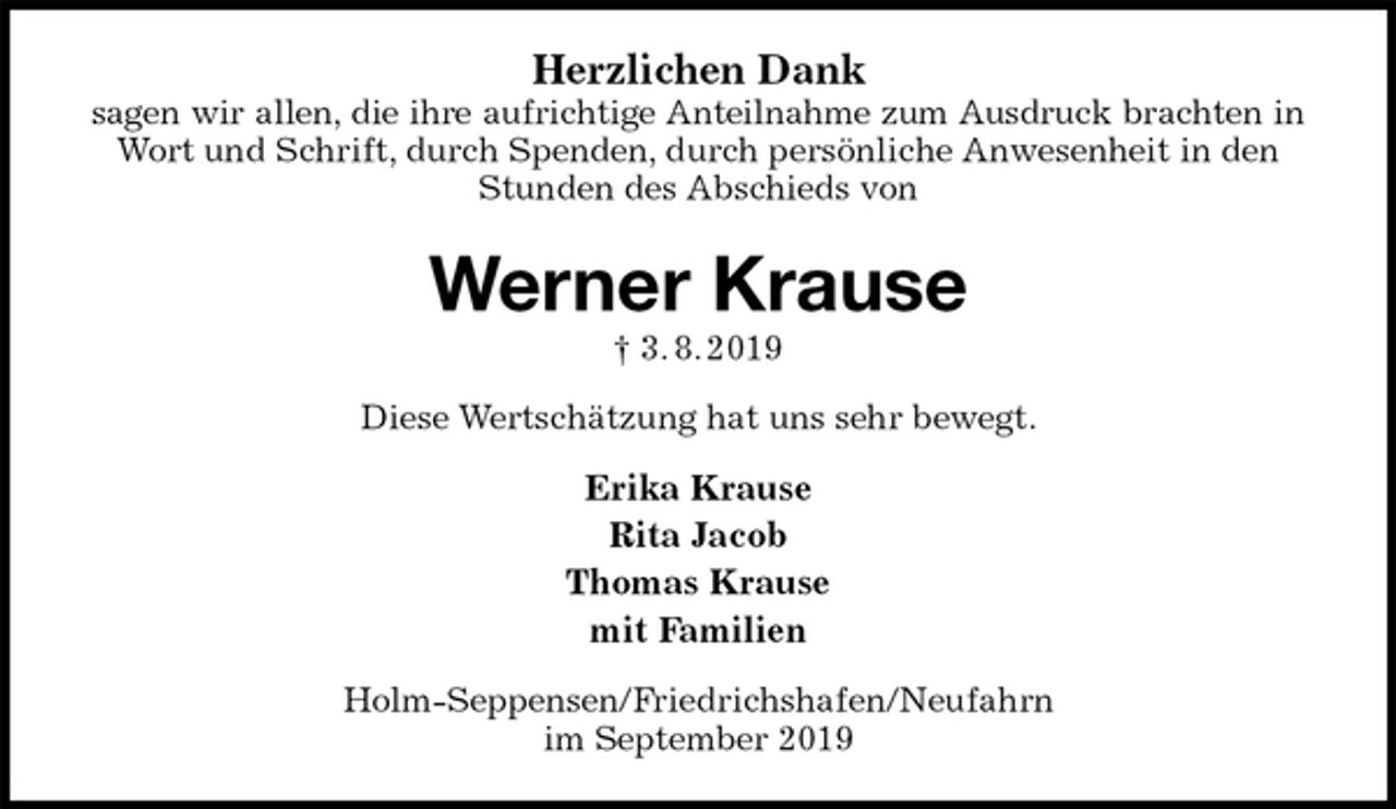 <p>Herzlichen Dank<br />sagen wir allen, die ihre aufrichtige Anteilnahme zum Ausdruck brachten in<br />Wort und Schrift, durch Spenden, durch persönliche Anwesenheit in den Stunden des Abschieds von<br />Werner Krause<br />† 3. 8. 2019<br />Diese Wertschätzung hat uns sehr bewegt.<br />Erika Krause<br />Rita Jacob<br />Thomas Krause<br />mit Familien<br />Holm-Seppensen/Friedrichshafen/Neufahrn<br />im September 2019</p>