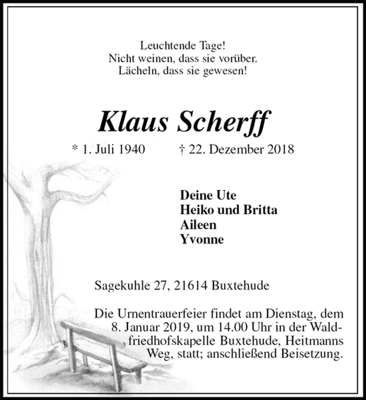 <p>Leuchtende Tage!<br />Nicht weinen, dass sie vorüber.<br />Lächeln, dass sie gewesen!<br />Klaus Scherff<br />* 1. Juli 1940 † 22. Dezember 2018<br />Deine Ute<br />Heiko und Britta<br />Aileen<br />Yvonne<br />Sagekuhle 27, 21614 Buxtehude</p><p>Die Urnentrauerfeier findet am Dienstag, dem<br />8. Januar 2019, um 14.00 Uhr in der Wald-<br />friedhofskapelle Buxtehude, Heitmanns Weg, statt; anschließend Beisetzung.</p>