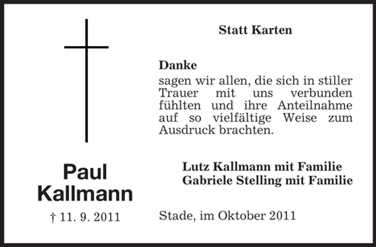 <p>Statt Karten<br />Danke<br />sagen wir allen, die sich in stiller<br />Trauer mit uns verbunden<br />fühlten und ihre Anteilnahme<br />auf so vielfältige Weise zum<br />Ausdruck brachten.</p><p>Paul<br />Kallmann<br />† 11. 9. 2011</p><p>Lutz Kallmann mit Familie<br />Gabriele Stelling mit Familie<br />Stade, im Oktober 2011</p>