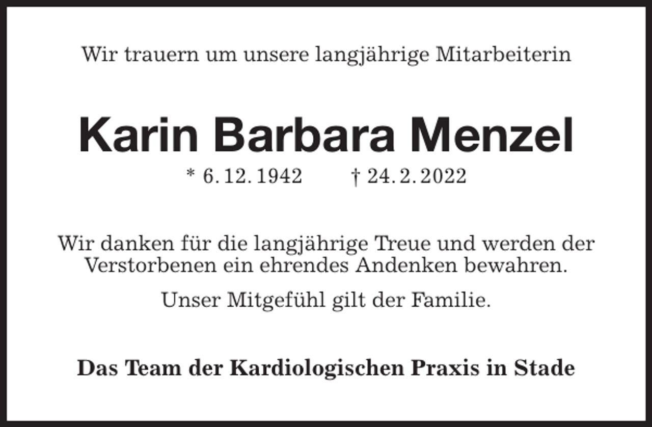 <p>Wir trauern um unsere langjährige Mitarbeiterin<br />Karin Barbara Menzel<br />* 6. 12. 1942 † 24. 2. 2022<br />Wir danken für die langjährige Treue und werden der Verstorbenen ein ehrendes Andenken bewahren.<br />Unser Mitgefühl gilt der Familie.<br />Das Team der Kardiologischen Praxis in Stade</p>